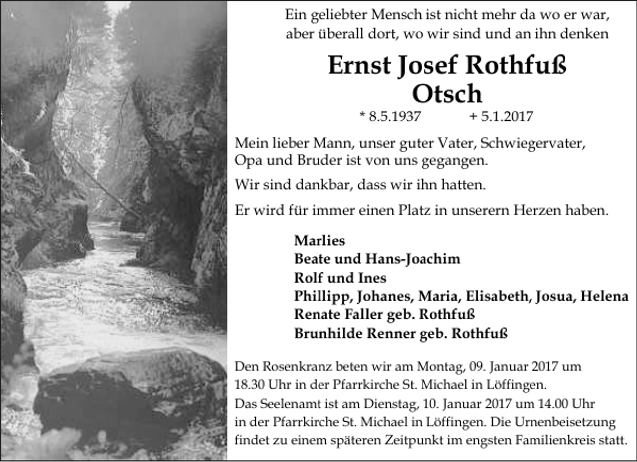 <p>Ein<br />war,<br />Ein geliebter<br />geliebter Mensch ist nicht mehr da wo er war,<br />aber<br />überall<br />dort,<br />wo<br />wir<br />sind<br />und<br />an<br />ihn<br />denken<br />aber überall<br />denken</p><p>Ernst Josef Rothfuß<br />Otsch<br />8.5.1937<br />** 8.5.1937</p><p>+ 5.1.2017<br />5.1.2017</p><p>Mein lieber<br />lieber Mann,<br />Mann, unser guter Vater, Schwiegervater,<br />Mein<br />Schwiegervater,<br />gegangen.<br />Opa und<br />und Bruder<br />Bruder ist<br />ist von<br />von uns<br />uns gegangen.<br />Opa<br />Wir sind<br />sind dankbar,<br />dankbar, dass<br />dass wir ihn hatten.<br />Wir<br />Er wird<br />wird für<br />für immer<br />immer einen Plat in unserern Her en haben.<br />Er<br />haben.<br />Marlies<br />Marlies<br />Beate und Hans-Joachim<br />Beate<br />Rolf und Ines<br />Rolf<br />Phillipp, Johanes, Maria, Elisabeth,<br />Phillipp,<br />Elisabeth, Josua,<br />Josua,Helena<br />Helena<br />Renate Faller geb. Rothfuß<br />Renate<br />Brunhilde Renner geb. Rothfuß<br />Brunhilde<br />Rothfuß<br />Den Rosenkran<br />Rosenkran beten<br />beten wir<br />wir am<br />am Montag,<br />Montag, 09.<br />Den<br />09. Januar<br />Januar um<br />um<br />18.30 Uhr<br />Uhr in<br />in der<br />der Pfarrkirche<br />Pfarrkirche St.<br />18.30<br />St. Michael<br />Michael in<br />in Löffingen.<br />Löffingen.<br />Das Seelenamt<br />Seelenamt ist<br />ist am<br />am Dienstag,<br />Dienstag, 10.<br />10. Januar<br />Das<br />Januar um<br />um 14.00<br />14.00 Uhr<br />Uhr<br />in der<br />der Pfarrkirche<br />Pfarrkirche St.<br />St. Michael<br />Michael in<br />in Löffingen.<br />in<br />Löffingen. Die<br />Die Urnenbeiset<br />Urnenbeiset ung<br />ung<br />findet uu einem<br />einem späteren<br />späteren Zeitpunkt<br />Zeitpunkt im<br />im engsten<br />findet<br />engsten Familienkreis<br />Familienkreis statt.<br />statt.</p>
