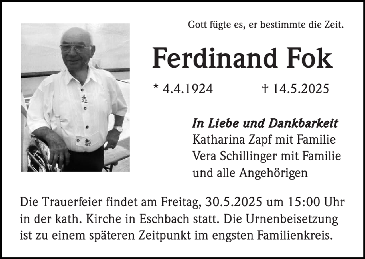 <p>Gott fügte es, er bestimmte die Zeit.</p><p>Ferdinand Fok<br />* 4.4.1924</p><p>† 14.5.2025</p><p>In Liebe und Dankbarkeit<br />Katharina Zapf mit Familie<br />Vera Schillinger mit Familie<br />und alle Angehörigen</p><p>Die Trauerfeier findet am Freitag, 30.5.2025 um 15:00 Uhr<br />in der kath. Kirche in Eschbach statt. Die Urnenbeisetzung<br />ist zu einem späteren Zeitpunkt im engsten Familienkreis.</p>