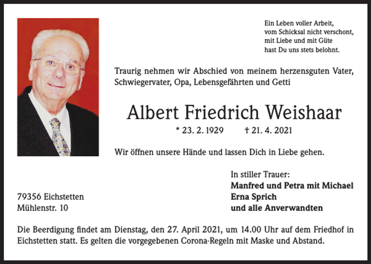 <p>Ein Leben voller Arbeit,<br />vom Schicksal nicht verschont,<br />mit Liebe und mit Güte<br />hast Du uns stets belohnt.</p><p>Traurig nehmen wir Abschied von meinem herzensguten Vater,<br />Schwiegervater, Opa, Lebensgefährten und Getti</p><p>Albert Friedrich Weishaar<br />* 23. 2. 1929</p><p>† 21. 4. 2021</p><p>Wir öffnen unsere Hände und lassen Dich in Liebe gehen.</p><p>79356 Eichstetten<br />Mühlenstr. 10</p><p>In stiller Trauer:<br />Manfred und Petra mit Michael<br />Erna Sprich<br />und alle Anverwandten</p><p>Die Beerdigung findet am Dienstag, den 27. April 2021, um 14.00 Uhr auf dem Friedhof in<br />Eichstetten statt. Es gelten die vorgegebenen Corona-Regeln mit Maske und Abstand.</p>