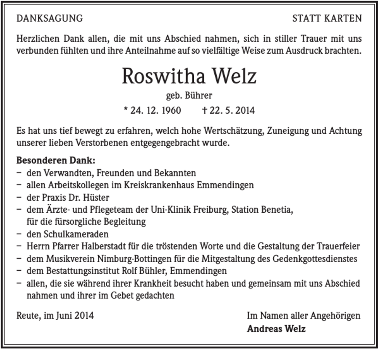 <p>DANKSAGUNG</p><p>STATT KARTEN</p><p>Herzlichen Dank allen, die mit uns Abschied nahmen, sich in stiller Trauer mit uns<br />verbunden fühlten und ihre Anteilnahme auf so vielfältige Weise zum Ausdruck brachten.</p><p>Roswitha Welz<br />geb. Bührer<br />* 24. 12. 1960<br />† 22. 5. 2014<br />Es hat uns tief bewegt zu erfahren, welch hohe Wertschätzung, Zuneigung und Achtung<br />unserer lieben Verstorbenen entgegengebracht wurde.<br />Besonderen Dank:<br />– den Verwandten, Freunden und Bekannten<br />– allen Arbeitskollegen im Kreiskrankenhaus Emmendingen<br />– der Praxis Dr. Hüster<br />– dem Ärzte- und Pflegeteam der Uni-Klinik Freiburg, Station Benetia,<br />für die fürsorgliche Begleitung<br />– den Schulkameraden<br />– Herrn Pfarrer Halberstadt für die tröstenden Worte und die Gestaltung der Trauerfeier<br />– dem Musikverein Nimburg-Bottingen für die Mitgestaltung des Gedenkgottesdienstes<br />– dem Bestattungsinstitut Rolf Bühler, Emmendingen<br />– allen, die sie während ihrer Krankheit besucht haben und gemeinsam mit uns Abschied<br />nahmen und ihrer im Gebet gedachten<br />Reute, im Juni 2014</p><p>Im Namen aller Angehörigen<br />Andreas Welz</p>