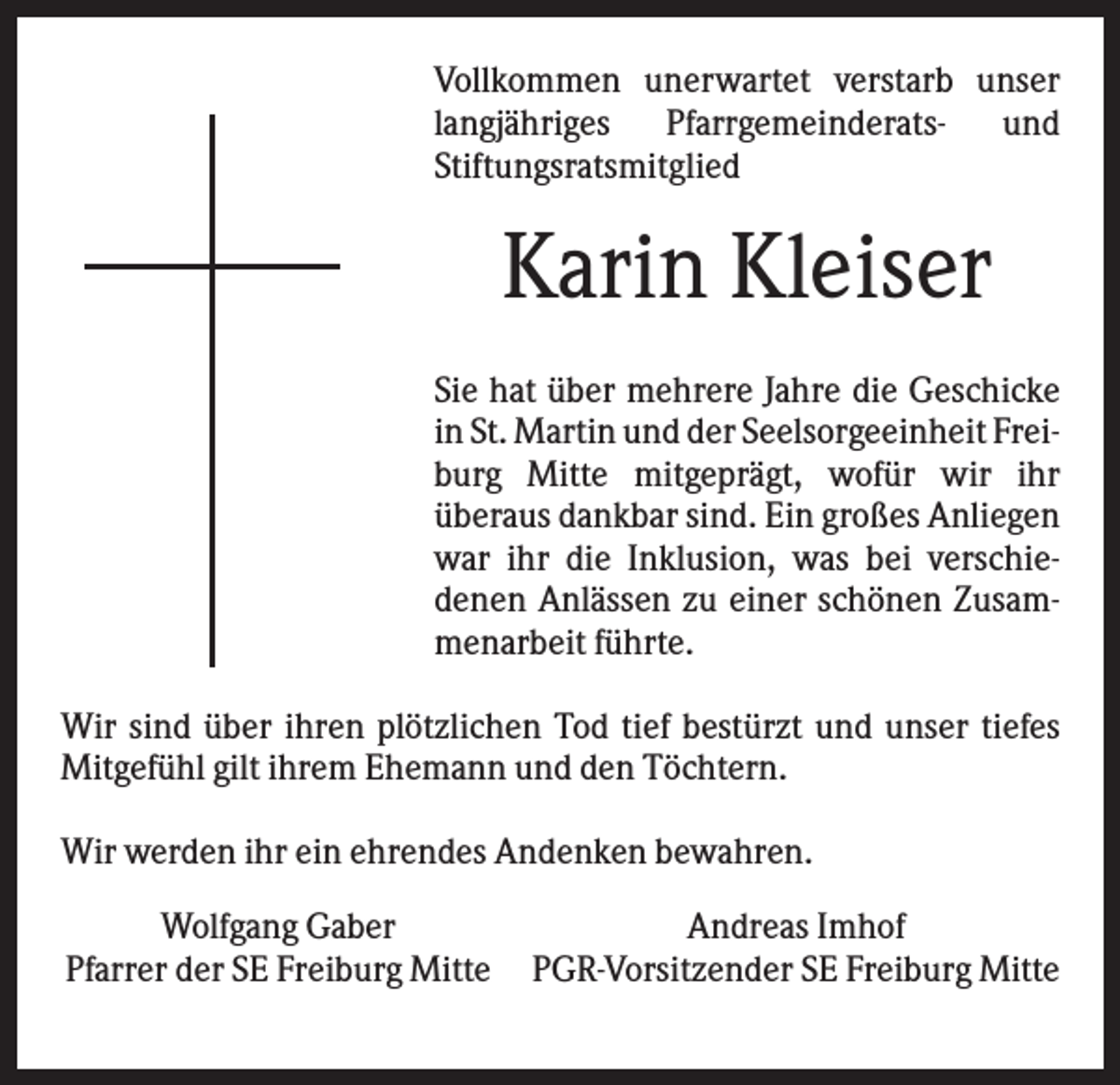 <p>Vollkommen unerwartet verstarb unser<br />langjähriges Pfarrgemeinderats- und<br />Stiftungsratsmitglied</p><p>Karin Kleiser<br />Sie hat über mehrere Jahre die Geschicke<br />in St. Martin und der Seelsorgeeinheit Freiburg Mitte mitgeprägt, wofür wir ihr<br />überaus dankbar sind. Ein großes Anliegen<br />war ihr die Inklusion, was bei verschiedenen Anlässen zu einer schönen Zusammenarbeit führte.<br />Wir sind über ihren plötzlichen Tod tief bestürzt und unser tiefes<br />Mitgefühl gilt ihrem Ehemann und den Töchtern.<br />Wir werden ihr ein ehrendes Andenken bewahren.<br />Wolfgang Gaber<br />Pfarrer der SE Freiburg Mitte</p><p>Andreas Imhof<br />PGR-Vorsitzender SE Freiburg Mitte</p>