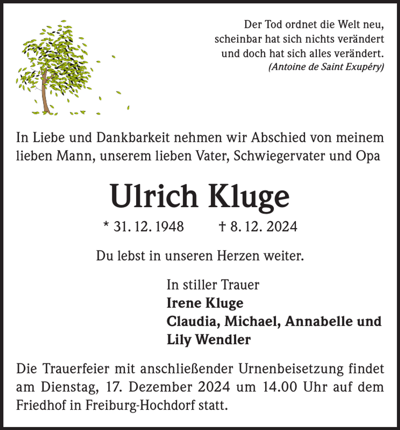 <p>Der Tod ordnet die Welt neu,<br />scheinbar hat sich nichts verändert<br />und doch hat sich alles verändert.<br />(Antoine de Saint Exupéry)</p><p>In Liebe und Dankbarkeit nehmen wir Abschied von meinem<br />lieben Mann, unserem lieben Vater, Schwiegervater und Opa</p><p>Ulrich Kluge<br />* 31. 12. 1948</p><p>† 8. 12. 2024</p><p>Du lebst in unseren Herzen weiter.<br />In stiller Trauer<br />Irene Kluge<br />Claudia, Michael, Annabelle und<br />Lily Wendler<br />Die Trauerfeier mit anschließender Urnenbeisetzung findet<br />am Dienstag, 17. Dezember 2024 um 14.00 Uhr auf dem<br />Friedhof in Freiburg-Hochdorf statt.</p>