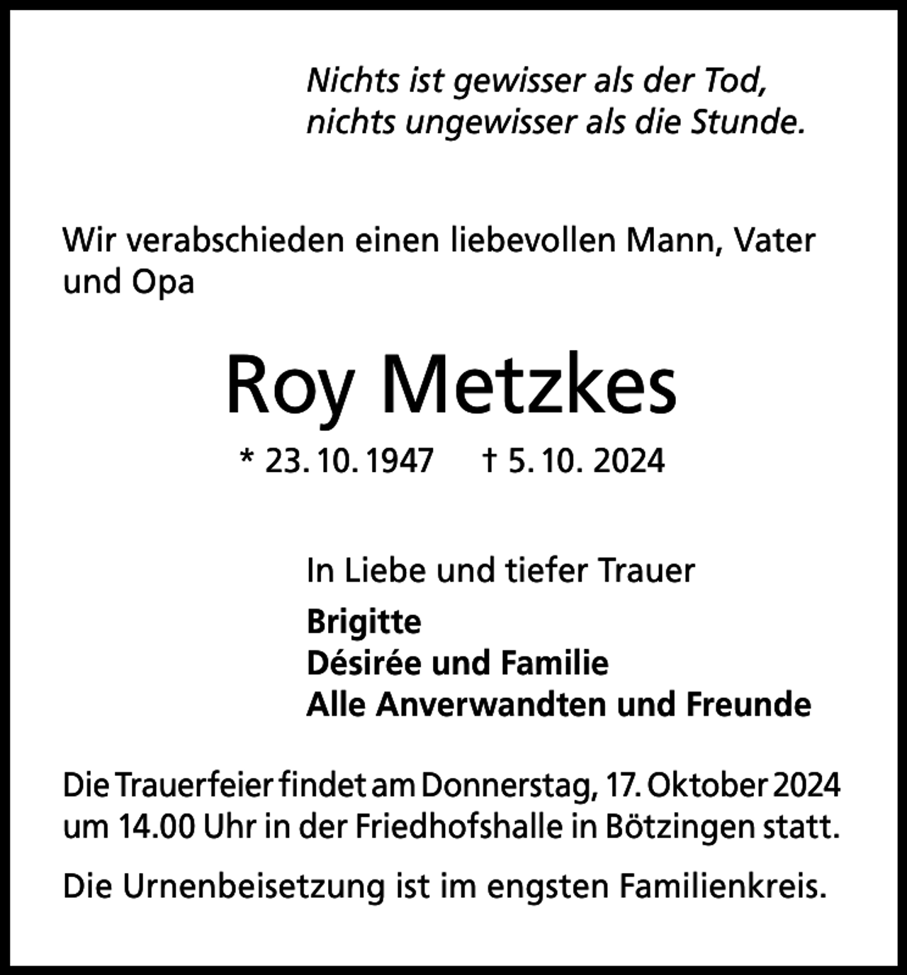 <p>Nichts ist gewisser als der Tod,<br />nichts ungewisser als die Stunde.<br />Wir verabschieden einen liebevollen Mann, Vater<br />und Opa</p><p>Roy Metzkes<br />* 23. 10. 1947</p><p>† 5. 10. 2024</p><p>In Liebe und tiefer Trauer<br />Brigitte<br />Désirée und Familie<br />Alle Anverwandten und Freunde<br />Die Trauerfeier findet am Donnerstag, 17. Oktober 2024<br />um 14.00 Uhr in der Friedhofshalle in Bötzingen statt.<br />Die Urnenbeisetzung ist im engsten Familienkreis.</p>