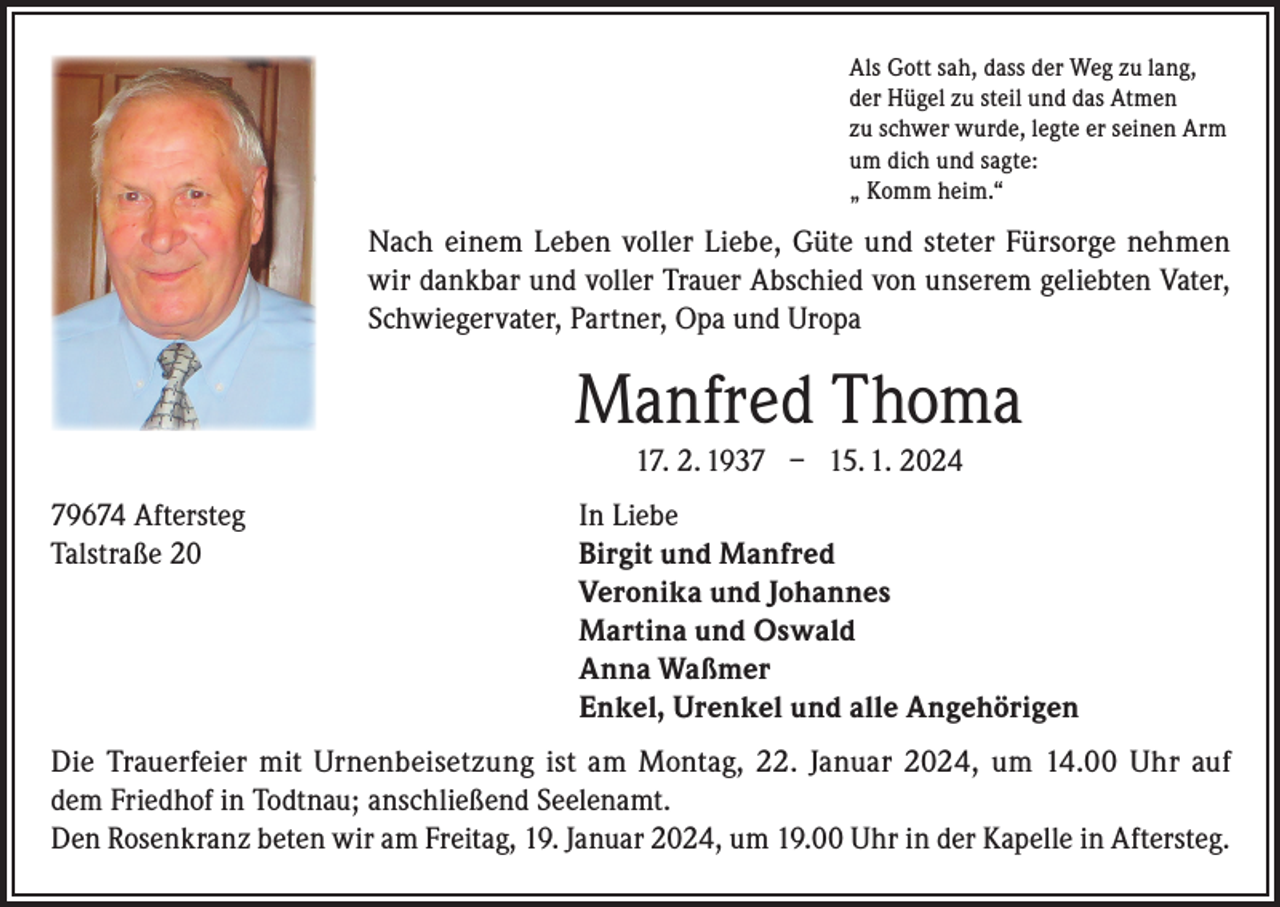 <p>Als Gott sah, dass der Weg zu lang,<br />der Hügel zu steil und das Atmen<br />zu schwer wurde, legte er seinen Arm<br />um dich und sagte:<br />„ Komm heim.“</p><p>Nach einem Leben voller Liebe, Güte und steter Fürsorge nehmen<br />wir dankbar und voller Trauer Abschied von unserem geliebten Vater,<br />Schwiegervater, Partner, Opa und Uropa</p><p>Manfred Thoma<br />17. 2. 1937 – 15. 1. 2024<br />79674 Aftersteg<br />In Liebe<br />Talstraße 20 Birgit und Manfred<br />Veronika und Johannes<br />Martina und Oswald<br />Anna Waßmer<br />Enkel, Urenkel und alle Angehörigen<br />Die Trauerfeier mit Urnenbeisetzung ist am Montag, 22. Januar 2024, um 14.00 Uhr auf<br />dem Friedhof in Todtnau; anschließend Seelenamt.<br />Den Rosenkranz beten wir am Freitag, 19. Januar 2024, um 19.00 Uhr in der Kapelle in Aftersteg.</p>