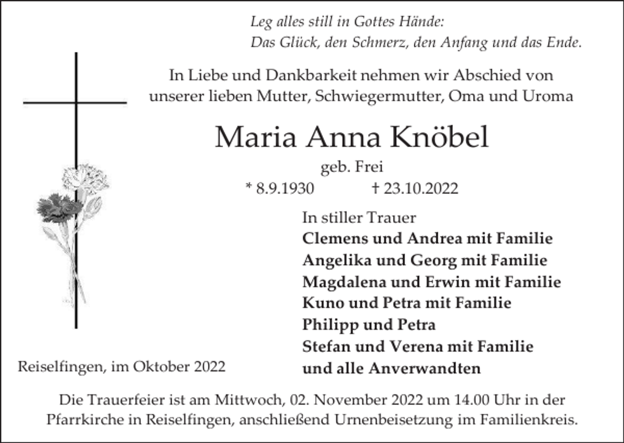 <p>Leg alles still in Gottes Hände:<br />Das Glück, den Schmerz, den Anfang und das Ende.</p><p>In Liebe und Dankbarkeit nehmen wir Abschied von<br />unserer lieben Mutter, Schwiegermutter, Oma und Uroma</p><p>Maria Anna Knöbel<br />geb. Frei<br />* 8.9.1930<br />† 23.10.2022</p><p>Reiselfingen, im Oktober 2022</p><p>In stiller Trauer<br />Clemens und Andrea mit Familie<br />Angelika und Georg mit Familie<br />Magdalena und Erwin mit Familie<br />Kuno und Petra mit Familie<br />Philipp und Petra<br />Stefan und Verena mit Familie<br />und alle Anverwandten</p><p>Die Trauerfeier ist am Mittwoch, 02. November 2022 um 14.00 Uhr in der<br />Pfarrkirche in Reiselfingen, anschließend Urnenbeisetzung im Familienkreis.</p>