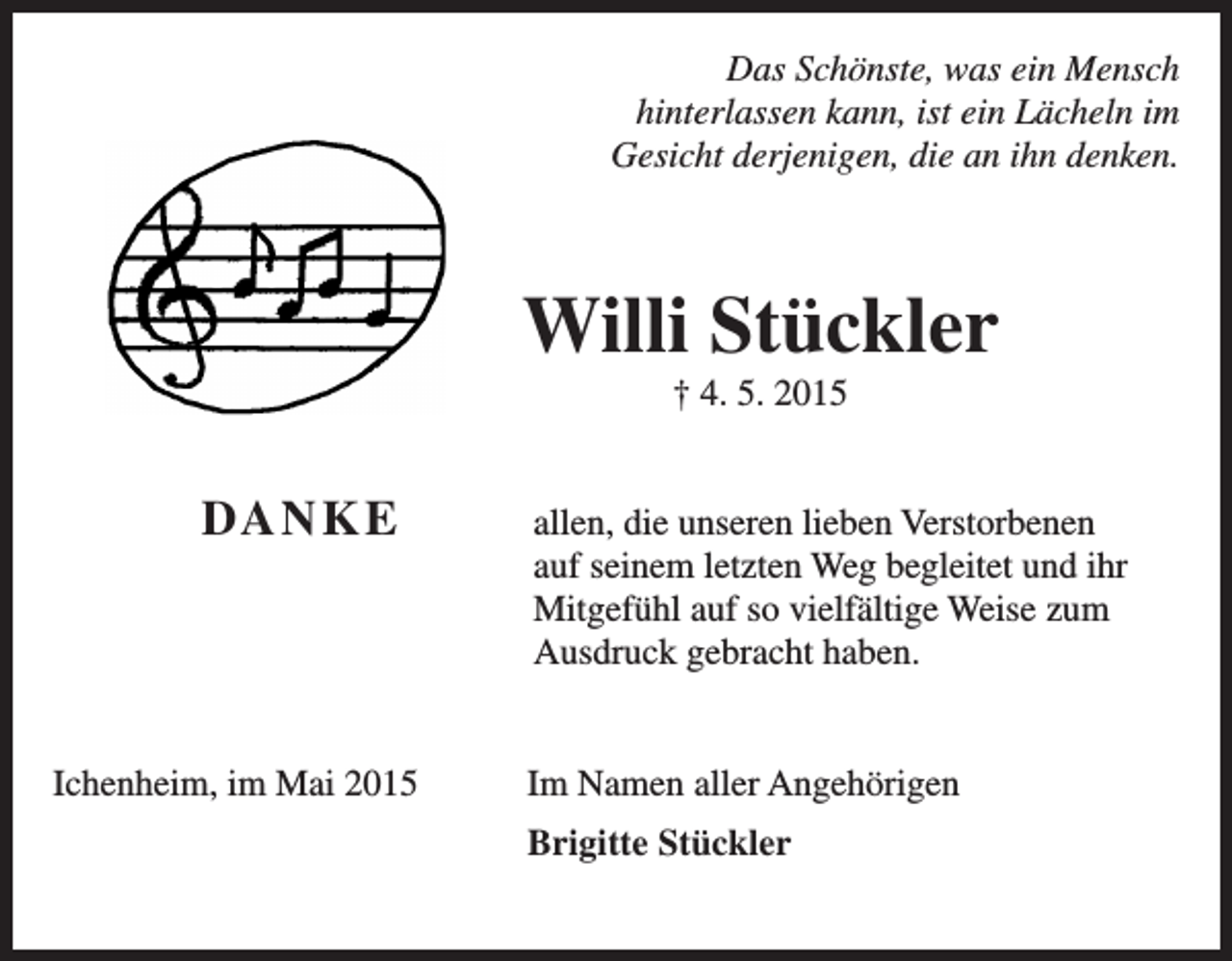 <p>Das Schönste, was ein Mensch<br />hinterlassen kann, ist ein Lächeln im<br />Gesicht derjenigen, die an ihn denken.</p><p>Willi Stückler<br />† 4. 5. 2015</p><p>DA N K E</p><p>a llen, die unseren lieben Verstorbenen<br />auf seinem letzten Weg begleitet und ihr<br />­Mitgefühl auf so vielfältige Weise zum<br />Ausdruck gebracht haben.</p><p>Ichenheim, im Mai 2015</p><p>Im Namen aller Angehörigen</p><p>Brigitte Stückler</p>