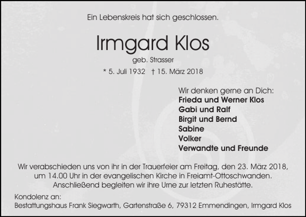<p>Ein<br />Ei n LLebenskreis<br />e b e ns kr eis hat<br />h at sisich<br />c h geschlossen.<br />g es c hl oss e n.</p><p>Irmgard<br />Ir m g ar d Klos<br />Kl os<br />ggeb.<br />e b. Str<br />ass er<br />Strasser</p><p>** 5.<br />5. JJuli<br />uli 1932<br />1 9 3 2 †† 15.<br />1 5. März<br />M ä r z</p><p>Wir<br />Wir ddenken<br />e n k e n ggerne<br />er n e aan<br />n DDich:<br />i c h:<br />Frieda<br />Fri<br />e d a und<br />u n d Werner<br />W er n er Klos<br />Kl o s<br />GGabi<br />a bi uund<br />n d RRalf<br />alf<br />Birgit<br />Bir<br />git und<br />u n d BBernd<br />er n d<br />SSabine<br />a bi n e<br />VVolker<br />ol k er<br />Freunde<br />VVerwandte<br />er w a n dt e und<br />u n d Fr<br />eunde<br />Wirv verabschieden<br />Wir<br />er a bs c hi e d e n uuns<br />ns von<br />v o n iihr<br />hr iinn der<br />d er Trauerfeier<br />Tr a u erf ei er am<br />a m Freitag,<br />Fr eit a g, den<br />d e n 23.<br />2 3. März<br />Mär z 22018,<br />0 1 8,<br />uum<br />m 14.00<br />1 4. UUhr<br />hr i in<br />n der<br />d er evangelischen<br />e v a n g elis c h e n Kir<br />c h e i in<br />n FFreiamt-Ottoschwanden.<br />r ei a mt- Ott os c h w a n d e n.<br />Kirche<br />AAnschließend<br />ns c hli e ß e n d begleiten<br />b e gl eit e n wir<br />wir i ihre<br />hr e Urne<br />Ur n e zzur<br />ur l letzten<br />et zt e n RRuhestätte.<br />u h est ätt e.<br />K o n d ol e n z an:<br />Kondolenz<br />a n:<br />Frank<br />6, 779312<br />BBestattungshaus<br />est att u n gs h a us Fr<br />a n k Siegwarth,<br />Si e g w art h, Gartenstraße<br />G art e nstr a ß e 6,<br />9 3 1 2 EEmmendingen,<br />m m e n di n g e n, IrIrmgard<br />m g ar d KlKlos<br />os</p>