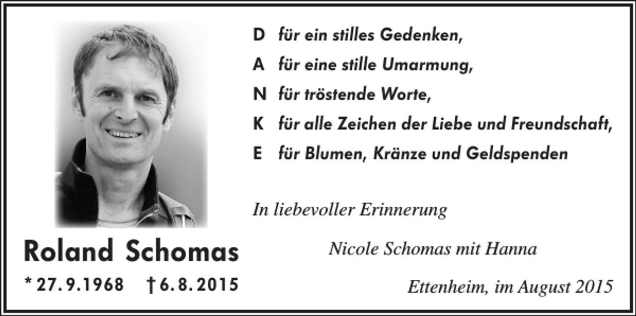 <p>D für ein stilles Gedenken,<br />A für eine stille Umarmung,<br />N für tröstende Worte,<br />K für alle Zeichen der Liebe und Freundschaft,<br />E für Blumen, Kränze und Geldspenden<br />In liebevoller Erinnerung</p><p>Roland Schomas<br />* 27. 9.1968 † 6. 8. 2015</p><p>Nicole Schomas mit Hanna<br />Ettenheim, im August 2015</p>