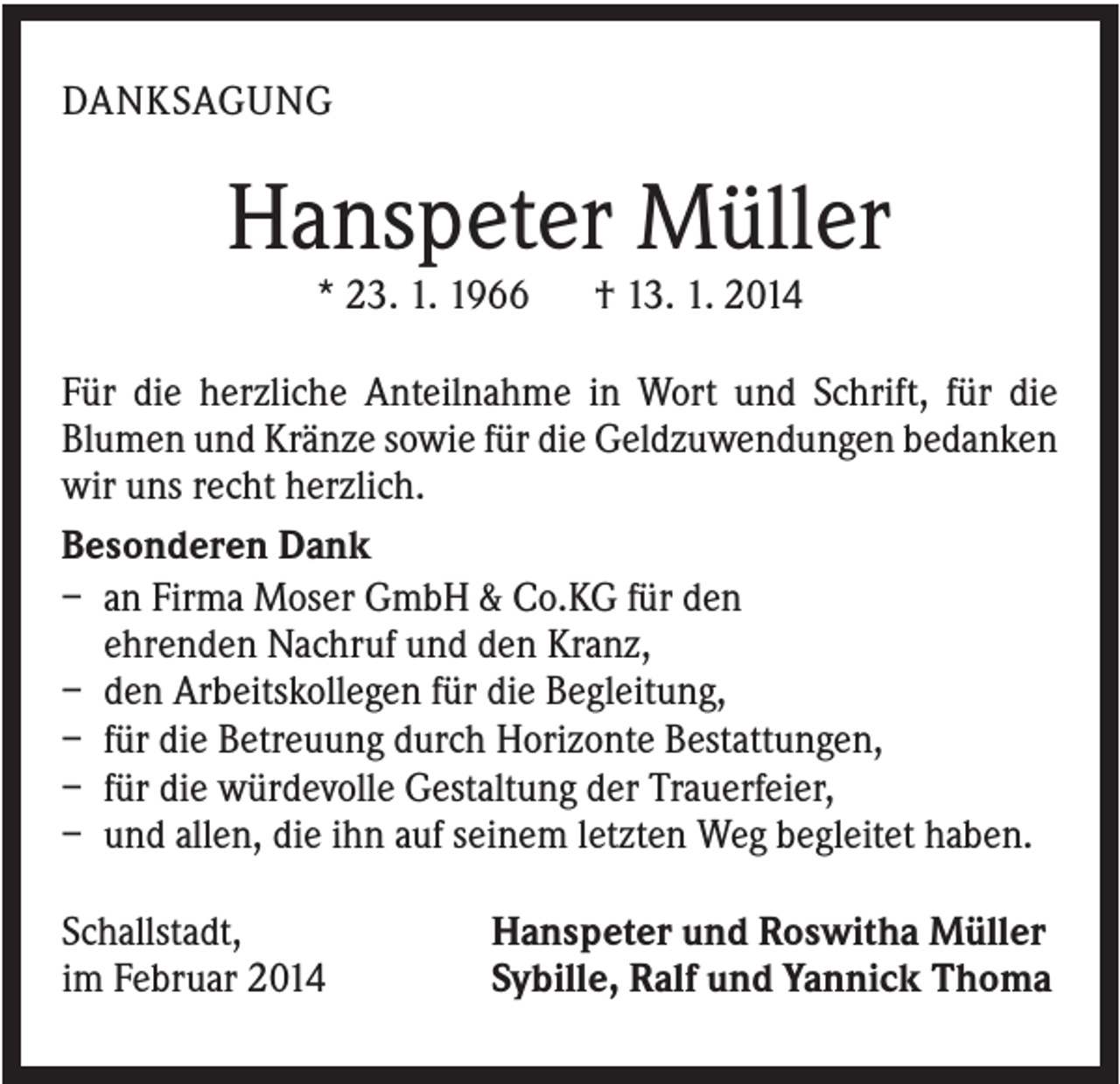 <p>DANKSAGUNG</p><p>Hanspeter Müller<br />* 23. 1. 1966</p><p>† 13. 1. 2014</p><p>Für die herzliche Anteilnahme in Wort und Schrift, für die<br />Blumen und Kränze sowie für die Geldzuwendungen bedanken<br />wir uns recht herzlich.<br />Besonderen Dank<br />– an Firma Moser GmbH &amp; Co.KG für den<br />ehrenden Nachruf und den Kranz,<br />– den Arbeitskollegen für die Begleitung,<br />– für die Betreuung durch Horizonte Bestattungen,<br />– für die würdevolle Gestaltung der Trauerfeier,<br />– und allen, die ihn auf seinem letzten Weg begleitet haben.<br />Schallstadt,<br />im Februar 2014</p><p>Hanspeter und Roswitha Müller<br />Sybille, Ralf und Yannick Thoma</p>