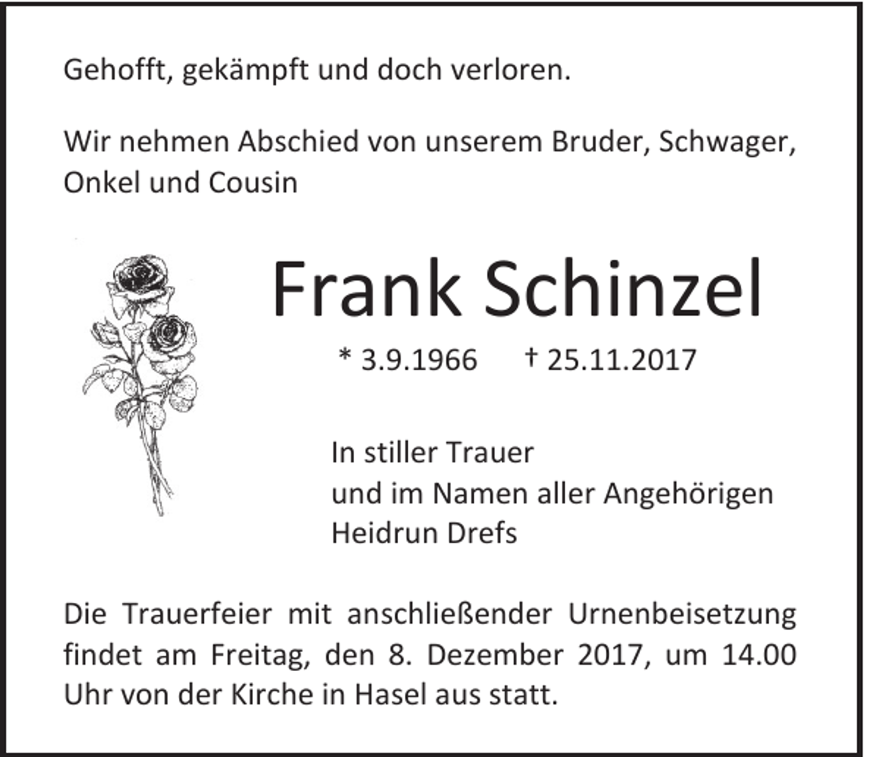 <p>GGehofft,<br />e h offt, ggekämpft<br />e k ä m pft und<br />u n d doch<br />d o c h vverloren.<br />erl or e n.<br />Wir n nehmen<br />Wir<br />e h m e n AAbschied<br />bs c hi e d v von<br />o n u unserem<br />n s er e m BrBruder,<br />u d er, S cSchwager,<br />h w a g er,<br />OOnkel<br />n k el uund<br />n d CCousin<br />o usi n</p><p>Frank<br />Fr<br />a n k SSchinzel<br />c hi nz el<br />** 3.9.1966<br />3. 9. 1 9</p><p>†† 25.11.2017<br />2 5. . 2 0 1 7</p><p>I n stiller<br />In<br />still er Trauer<br />Tr a u er<br />uund<br />n d iim<br />m Namen<br />N a m e n all<br />aller<br />er Angehörigen<br />A n g e h öri g e n<br />HHeidrun<br />ei dr u n Dr<br />Drefs<br />efs<br />Di e Tr<br />Die<br />Trauerfeier<br />a u erf ei er mit<br />mit aanschließender<br />n s c hli e ß e n d er Urnenbeisetzung<br />Ur n e n b eis etz u n g<br />findet<br />fi<br />n d et am<br />a m Freitag,<br />Fr eit a g, den<br />d e n 8.<br />8. Dezember<br />D e z e m b er 2017,<br />2 0 1 7, um<br />u m 14.00<br />1 4.<br />UUhr<br />hr vvon<br />o n dder<br />er Kir<br />Kirche<br />c h e i in<br />n HHasel<br />a s el aaus<br />u s ststatt.<br />att.</p>