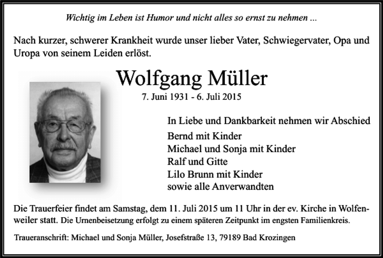 <p>Wichtig im Leben ist Humor und nicht alles so ernst zu nehmen ...</p><p>Nach kurzer, schwerer Krankheit wurde unser lieber Vater, Schwiegervater, Opa und<br />Uropa von seinem Leiden erlöst.</p><p>Wolfgang Müller<br />7. Juni 1931 - 6. Juli 2015</p><p>In Liebe und Dankbarkeit nehmen wir Abschied<br />Bernd mit Kinder<br />Michael und Sonja mit Kinder<br />Ralf und Gitte<br />Lilo Brunn mit Kinder<br />sowie alle Anverwandten<br />Die Trauerfeier findet am Samstag, dem 11. Juli 2015 um 11 Uhr in der ev. Kirche in Wolfenweiler statt. Die Urnenbeisetzung erfolgt zu einem späteren Zeitpunkt im engsten Familienkreis.<br />Traueranschrift: Michael und Sonja Müller, Josefstraße 13, 79189 Bad Krozingen</p>