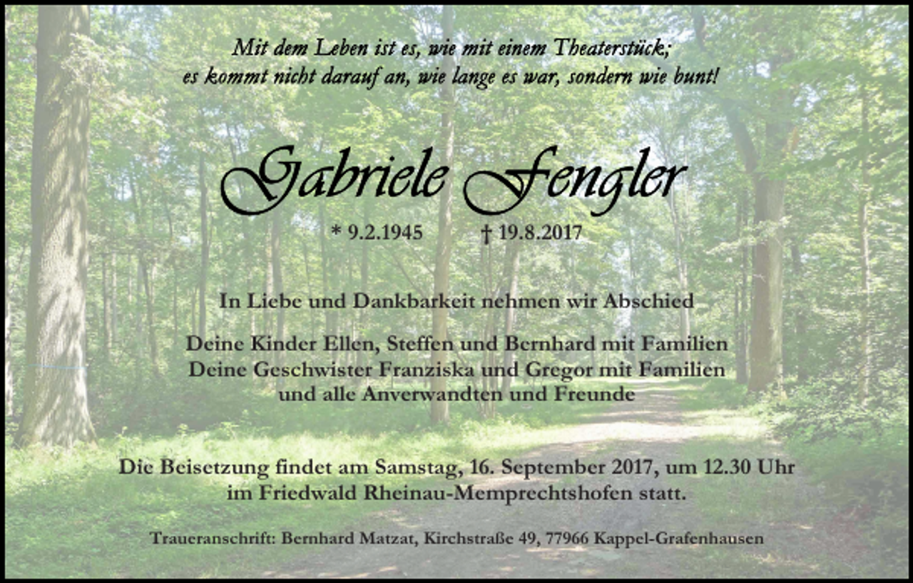 <p>* 9.2.1945</p><p>† 19.8.2017</p><p>In Liebe und Dankbarkeit nehmen wir Abschied<br />Deine Kinder Ellen, Steffen und Bernhard mit Familien<br />Deine Geschwister Franziska und Gregor mit Familien<br />und alle Anverwandten und Freunde<br />Die Beisetzung findet am Samstag, 16. September 2017, um 12.30 Uhr<br />im Friedwald Rheinau-Memprechtshofen statt.<br />Traueranschrift: Bernhard Matzat, Kirchstraße 49, 77966 Kappel-Grafenhausen</p>