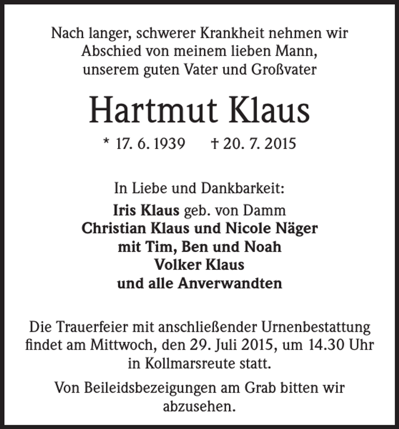 <p>Nach langer, schwerer Krankheit nehmen wir<br />­A bschied von meinem lieben Mann,<br />unserem guten Vater und Großvater</p><p>Hartmut Klaus<br />* 17. 6. 1939 † 20. 7. 2015<br />In Liebe und Dankbarkeit:<br />Iris Klaus geb. von Damm<br />Christian Klaus und Nicole Näger<br />mit Tim, Ben und Noah<br />Volker Klaus<br />und alle Anverwandten<br />Die Trauerfeier mit anschließender Urnenbestattung<br />findet am Mittwoch, den 29. Juli 2015, um 14.30 Uhr<br />in Kollmarsreute statt.<br />Von Beileidsbezeigungen am Grab bitten wir<br />­abzusehen.</p>
