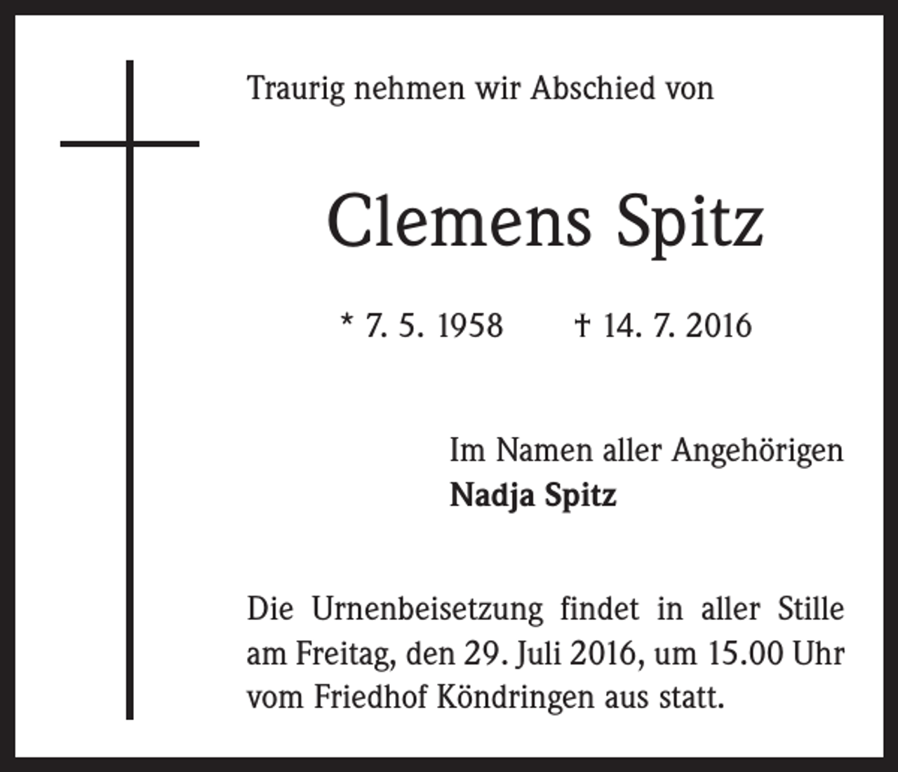 <p>Traurig nehmen wir Abschied von</p><p>Clemens Spitz<br />* 7. 5. 1958 † 14. 7. 2016<br />Im Namen aller Angehörigen<br />Nadja Spitz<br />Die Urnenbeisetzung findet in aller Stille<br />am Freitag, den 29. Juli 2016, um 15.00 Uhr<br />vom Friedhof Köndringen aus statt.</p>