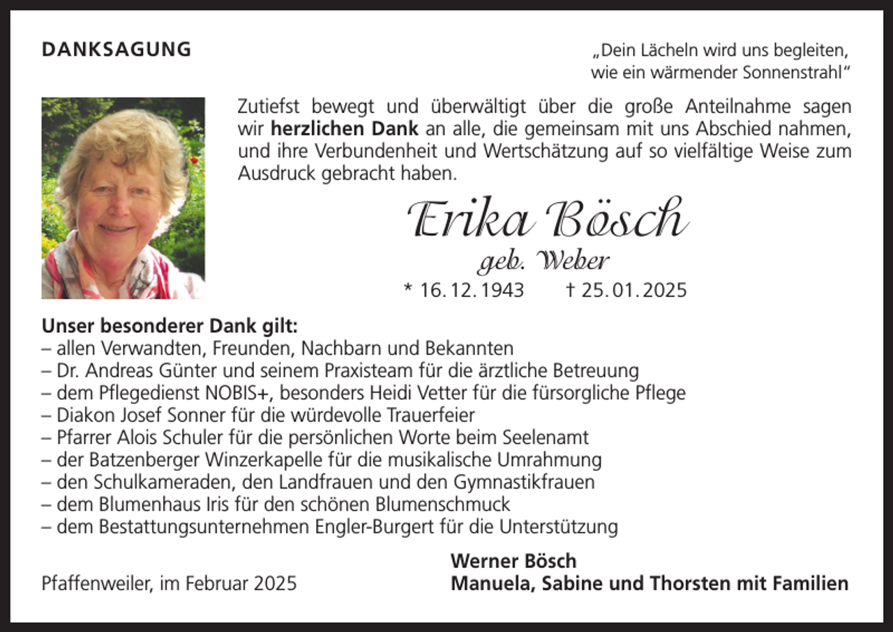 <p>DANKSAGUNG</p><p>„Dein Lächeln wird uns begleiten,<br />wie ein wärmender Sonnenstrahl“</p><p>Zutiefst bewegt und überwältigt über die große Anteilnahme sagen<br />wir herzlichen Dank an alle, die gemeinsam mit uns A<br />­ bschied nahmen,<br />und ihre Verbundenheit und Wertschätzung auf so vielfältige Weise zum<br />Ausdruck gebracht haben.</p><p>Erika Bösch<br />geb. Weber</p><p>* 16. 12. 1943 † 25. 01. 2025<br />Unser besonderer Dank gilt:<br />– a llen Verwandten, Freunden, Nachbarn und Bekannten<br />–D<br />r. Andreas Günter und seinem Praxisteam für die ärztliche Betreuung<br />–d<br />em Pflegedienst NOBIS+, besonders Heidi Vetter für die fürsorgliche Pflege<br />–D<br />iakon Josef Sonner für die würdevolle Trauerfeier<br />– Pfarrer</p><p>Alois Schuler für die persönlichen Worte beim Seelenamt<br />–d<br />er Batzenberger Winzerkapelle für die musikalische Umrahmung<br />–d<br />en Schulkameraden, den Landfrauen und den G<br />­ ymnastikfrauen<br />– dem Blumenhaus Iris für den schönen Blumenschmuck<br />– dem Bestattungsunternehmen Engler-Burgert für die Unterstützung</p><p>Pfaffenweiler, im Februar 2025</p><p>Werner Bösch<br />Manuela, Sabine und Thorsten mit Familien</p>