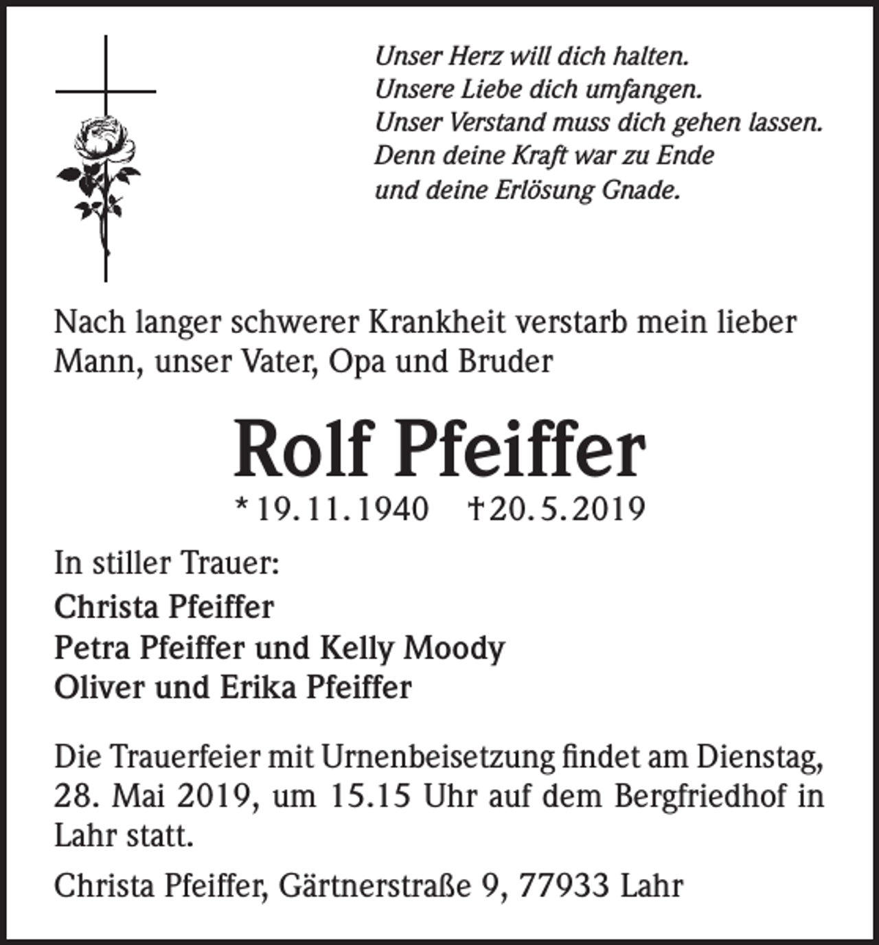 <p>Unser Herz will dich halten.<br />Unsere Liebe dich umfangen.<br />Unser Verstand muss dich gehen lassen.<br />Denn deine Kraft war zu Ende<br />und deine Erlösung Gnade.</p><p>Nach langer schwerer Krankheit verstarb mein lieber<br />Mann, unser Vater, Opa und Bruder</p><p>Rolf Pfeiffer<br />* 19. 11. 1940</p><p>† 20. 5. 2019</p><p>In stiller Trauer:<br />Christa Pfeiffer<br />Petra Pfeiffer und Kelly Moody<br />Oliver und Erika Pfeiffer<br />Die Trauerfeier mit Urnenbeisetzung findet am Dienstag,<br />28. Mai 2019, um 15.15 Uhr auf dem Bergfriedhof in<br />Lahr statt.<br />Christa Pfeiffer, Gärtnerstraße 9, 77933 Lahr</p>