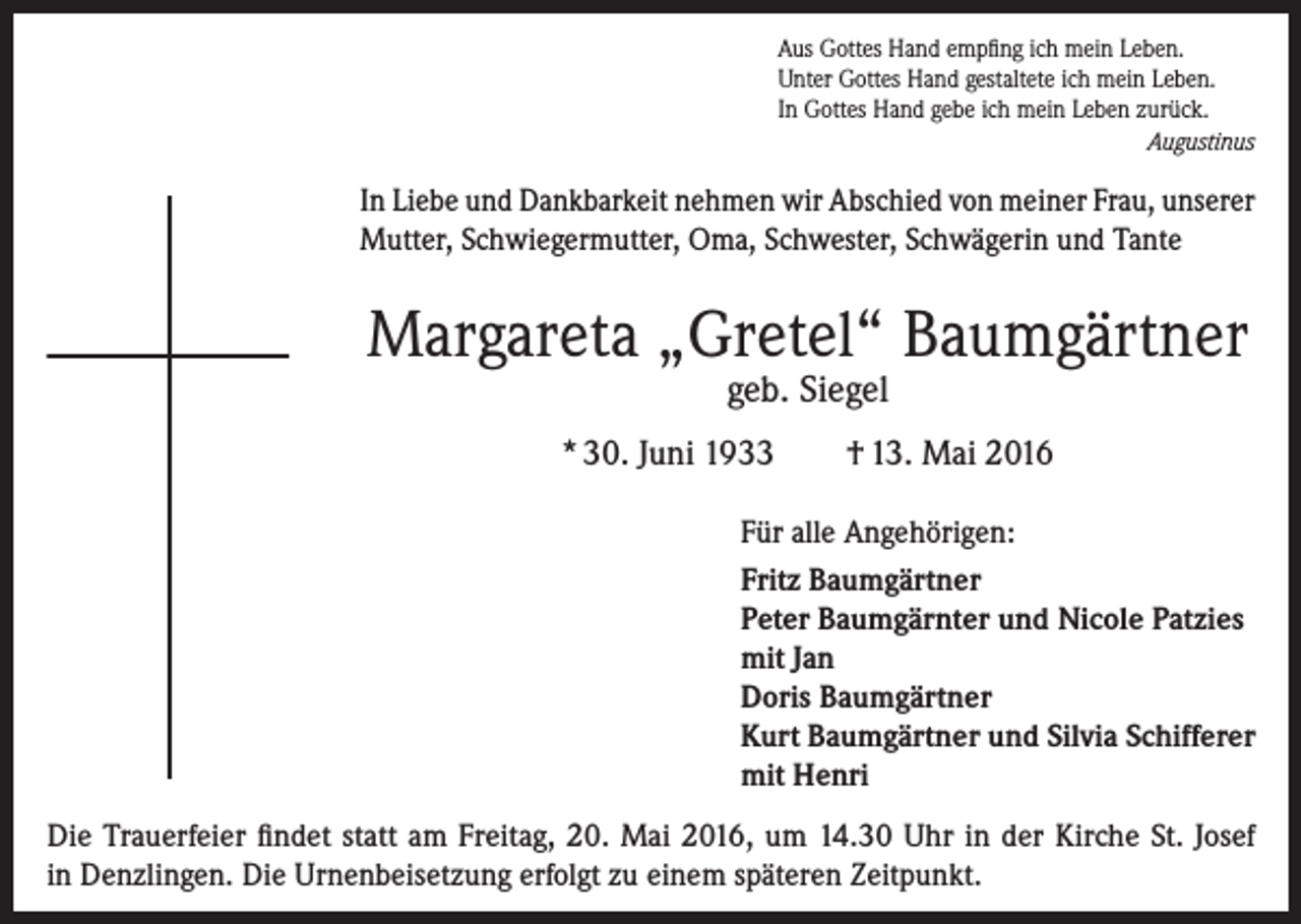 <p>Aus Gottes Hand empfing ich mein Leben.<br />Unter Gottes Hand gestaltete ich mein Leben.<br />In Gottes Hand gebe ich mein Leben zurück.</p><p>Augustinus</p><p>In Liebe und Dankbarkeit nehmen wir Abschied von meiner Frau, ­unserer<br />Mutter, Schwiegermutter, Oma, Schwester, Schwägerin und Tante</p><p>Margareta „Gretel“ Baumgärtner<br />geb. Siegel</p><p>* 30. Juni 1933</p><p>† 13. Mai 2016</p><p>Für alle Angehörigen:<br />Fritz Baumgärtner<br />Peter Baumgärnter und Nicole Patzies<br />mit Jan<br />Doris Baumgärtner<br />Kurt Baumgärtner und Silvia Schifferer<br />mit Henri<br />Die Trauerfeier findet statt am Freitag, 20. Mai 2016, um 14.30 Uhr in der Kirche St. Josef<br />in Denzlingen. Die Urnenbeisetzung erfolgt zu einem späteren Zeitpunkt.</p>