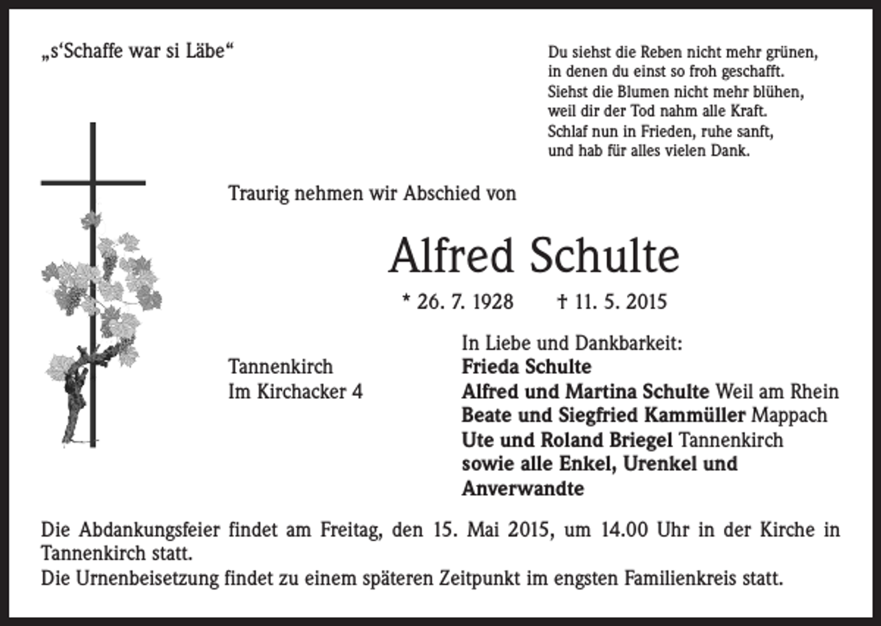 <p>„s‘Schaffe war si Läbe“ Du siehst die Reben nicht mehr grünen,<br />in denen du einst so froh geschafft.<br />Siehst die Blumen nicht mehr blühen,<br />weil dir der Tod nahm alle Kraft.<br />Schlaf nun in Frieden, ruhe sanft,<br />und hab für alles vielen Dank.</p><p>Traurig nehmen wir Abschied von</p><p>Alfred Schulte<br />* 26. 7. 1928 † 11. 5. 2015</p><p>In Liebe und Dankbarkeit:<br />Tannenkirch<br />Frieda Schulte<br />Im Kirchacker 4 Alfred und Martina Schulte Weil am Rhein<br />Beate und Siegfried Kammüller Mappach<br />Ute und Roland Briegel Tannenkirch<br />sowie alle Enkel, Urenkel und<br />Anverwandte<br />Die Abdankungsfeier findet am Freitag, den 15. Mai 2015, um 14.00 Uhr in der Kirche in<br />­Tannenkirch statt.<br />Die Urnenbeisetzung findet zu einem späteren Zeitpunkt im engsten Familienkreis statt.</p>