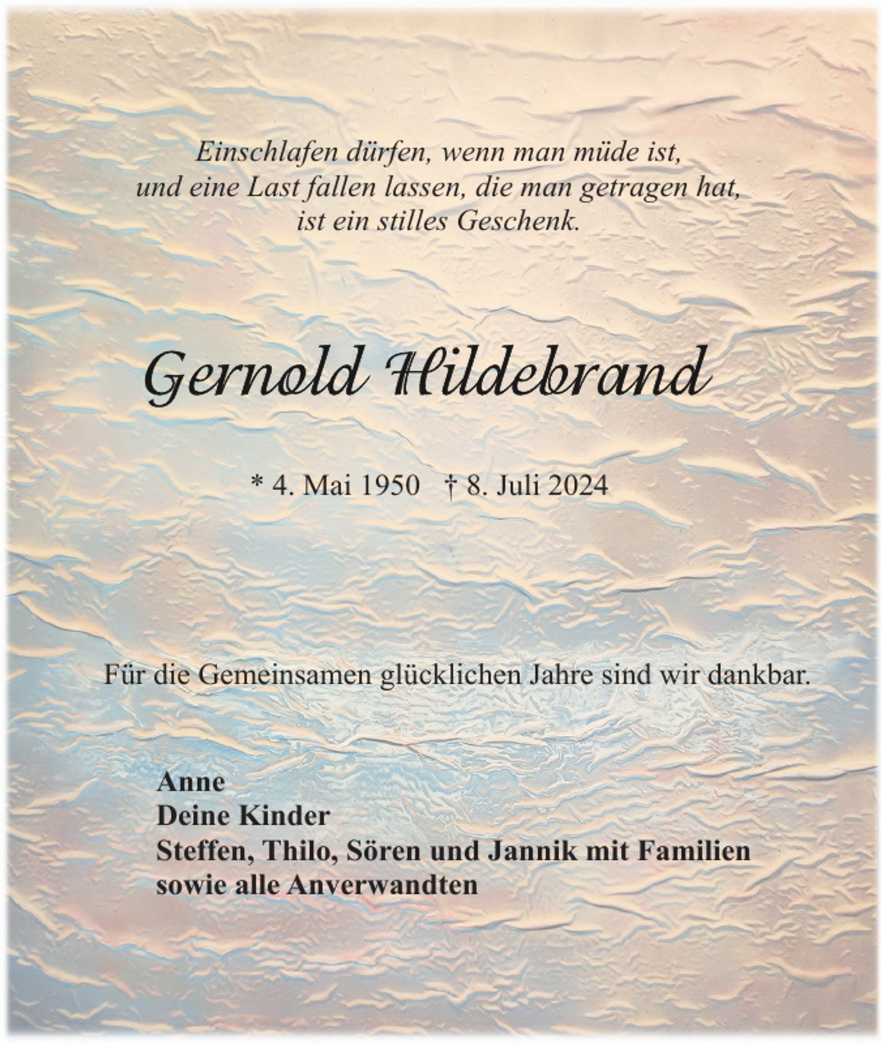 <p>Einschlafen dürfen, wenn man müde ist,<br />und eine Last fallen lassen, die man getragen hat,<br />ist ein stilles Geschenk.</p><p>* 4. Mai 1950 † 8. Juli 2024</p><p>Für die Gemeinsamen glücklichen Jahre sind wir dankbar.</p><p>Anne<br />Deine Kinder<br />Steffen, Thilo, Sören und Jannik mit Familien<br />sowie alle Anverwandten</p>