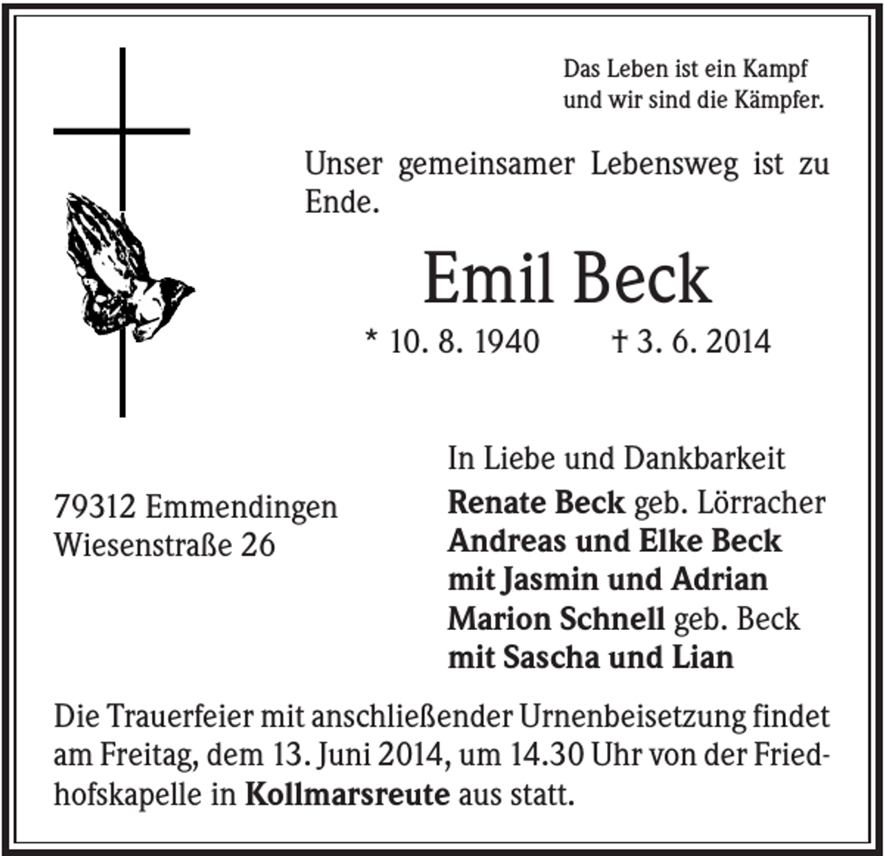 <p>Das Leben ist ein Kampf<br />und wir sind die Kämpfer.</p><p>Unser gemeinsamer Lebensweg ist zu<br />Ende.</p><p>Emil Beck<br />* 10. 8. 1940</p><p>79312 Emmendingen<br />Wiesenstraße 26</p><p>† 3. 6. 2014</p><p>In Liebe und Dankbarkeit<br />Renate Beck geb. Lörracher<br />Andreas und Elke Beck<br />mit Jasmin und Adrian<br />Marion Schnell geb. Beck<br />mit Sascha und Lian</p><p>Die Trauerfeier mit anschließender Urnenbeisetzung findet<br />am Freitag, dem 13. Juni 2014, um 14.30 Uhr von der Friedhofskapelle in Kollmarsreute aus statt.</p>