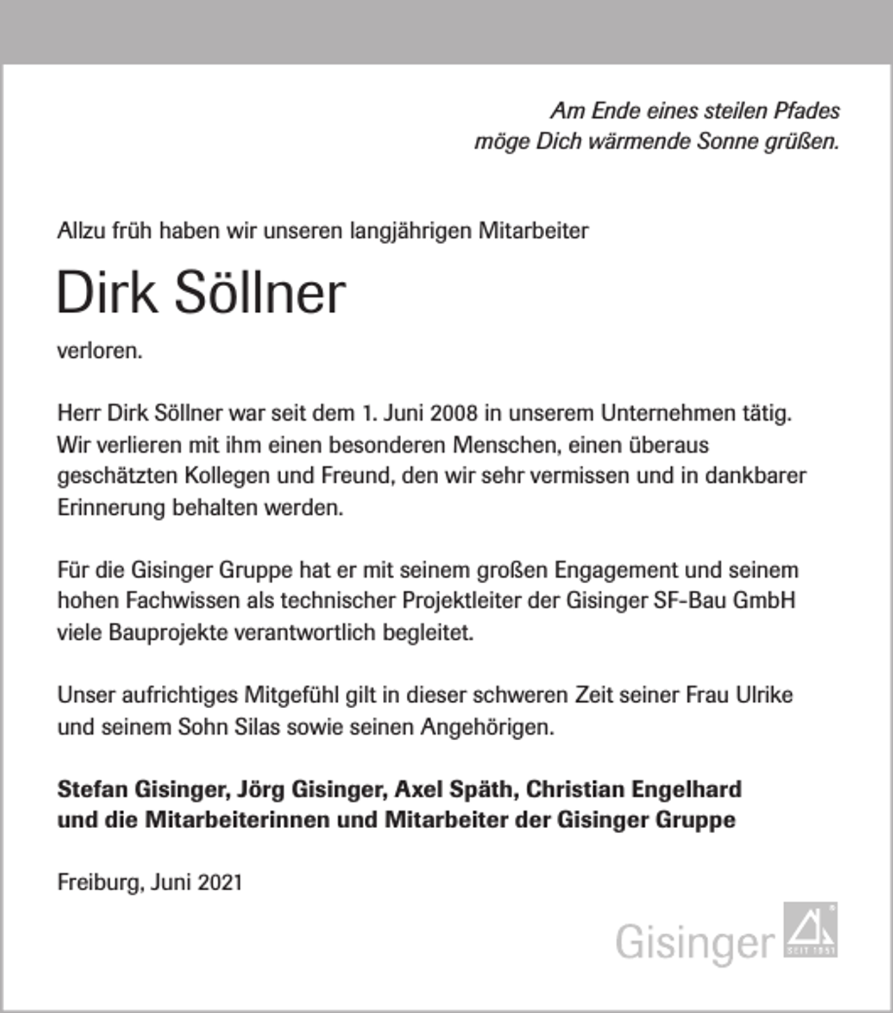 <p>Am Ende eines steilen Pfades<br />möge Dich wärmende Sonne grüßen.</p><p>Allzu früh haben wir unseren langjährigen Mitarbeiter</p><p>Dirk Söllner<br />verloren.<br />Herr Dirk Söllner war seit dem 1. Juni 2008 in unserem Unternehmen tätig.<br />Wir verlieren mit ihm einen besonderen Menschen, einen überaus<br />geschätzten Kollegen und Freund, den wir sehr vermissen und in dankbarer<br />Erinnerung behalten werden.<br />Für die Gisinger Gruppe hat er mit seinem großen Engagement und seinem<br />hohen Fachwissen als technischer Projektleiter der Gisinger SF-Bau GmbH<br />viele Bauprojekte verantwortlich begleitet.<br />Unser aufrichtiges Mitgefühl gilt in dieser schweren Zeit seiner Frau Ulrike<br />und seinem Sohn Silas sowie seinen Angehörigen.<br />Stefan Gisinger, Jörg Gisinger, Axel Späth, Christian Engelhard<br />und die Mitarbeiterinnen und Mitarbeiter der Gisinger Gruppe<br />Freiburg, Juni 2021</p>