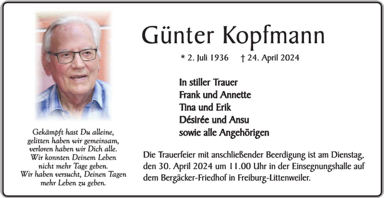<p>Günter Kopfmann<br />* 2. Juli 1936</p><p>Gekämpft hast Du alleine,<br />gelitten haben wir gemeinsam,<br />verloren haben wir Dich alle.<br />Wir konnten Deinem Leben<br />nicht mehr Tage geben.<br />Wir haben versucht, Deinen Tagen<br />mehr Leben zu geben.</p><p>† 24. April 2024</p><p>In stiller Trauer<br />Frank und Annette<br />Tina und Erik<br />Désirée und Ansu<br />sowie alle Angehörigen<br />Die Trauerfeier mit anschließender Beerdigung ist am Dienstag,<br />den 30. April 2024 um 11.00 Uhr in der Einsegnungshalle auf<br />dem Bergäcker-Friedhof in Freiburg-Littenweiler.</p>