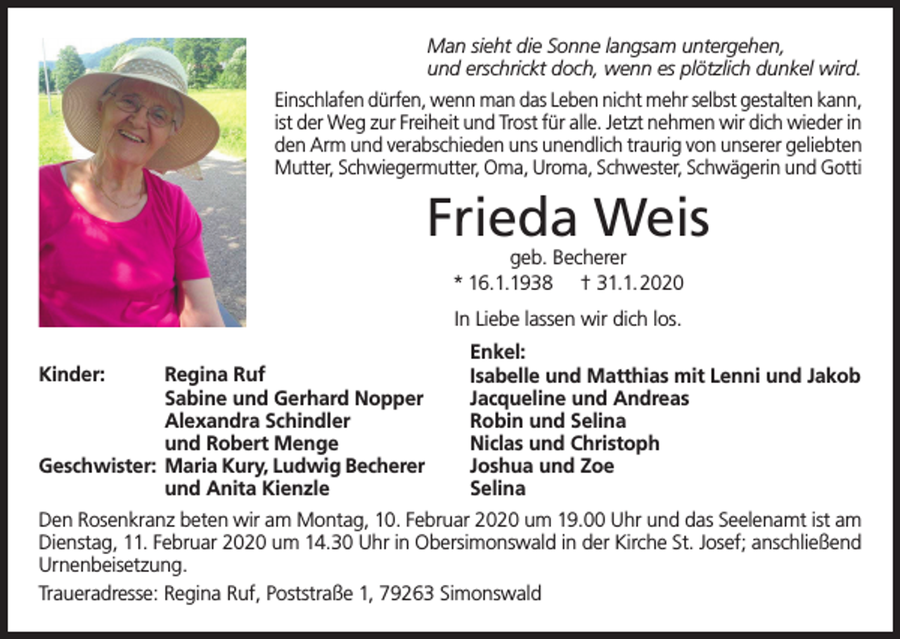 <p>Man sieht die Sonne langsam untergehen,<br />und erschrickt doch, wenn es plötzlich dunkel wird.<br />Einschlafen dürfen, wenn man das Leben nicht mehr selbst gestalten kann,<br />ist der Weg zur Freiheit und Trost für alle. Jetzt nehmen wir dich wieder in<br />den Arm und verabschieden uns unendlich traurig von unserer geliebten<br />Mutter, Schwiegermutter, Oma, Uroma, Schwester, Schwägerin und Gotti</p><p>Frieda Weis<br />geb. Becherer<br />* 16.1.1938 † 31.1.2020<br />In Liebe lassen wir dich los.<br />Kinder:<br />Regina Ruf</p><p>Sabine und Gerhard Nopper</p><p>Alexandra Schindler</p><p>und Robert Menge<br />Geschwister: Maria Kury, Ludwig Becherer</p><p>und Anita Kienzle</p><p>Enkel:<br />Isabelle und Matthias mit Lenni und Jakob<br />Jacqueline und Andreas<br />Robin und Selina<br />Niclas und Christoph<br />Joshua und Zoe<br />Selina</p><p>Den Rosenkranz beten wir am Montag, 10. Februar 2020 um 19.00 Uhr und das Seelenamt ist am<br />Dienstag, 11. Februar 2020 um 14.30 Uhr in Obersimonswald in der Kirche St. Josef; anschließend<br />Urnenbeisetzung.<br />Traueradresse: Regina Ruf, Poststraße 1, 79263 Simonswald</p>