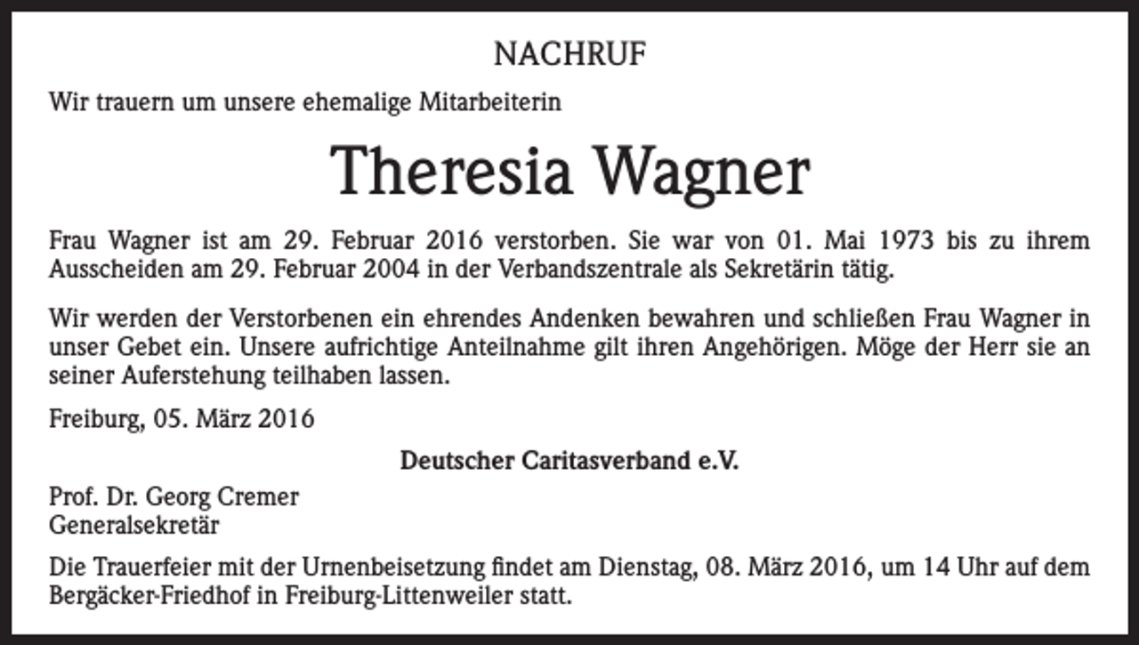 <p>NACHRUF<br />Wir trauern um unsere ehemalige Mitarbeiterin</p><p>Theresia Wagner<br />Frau Wagner ist am 29. Februar 2016 verstorben. Sie war von 01. Mai 1973 bis zu ihrem<br />Ausscheiden am 29. Februar 2004 in der Verbandszentrale als Sekretärin tätig.<br />Wir werden der Verstorbenen ein ehrendes Andenken bewahren und schließen Frau Wagner in<br />unser Gebet ein. Unsere aufrichtige Anteilnahme gilt ihren Angehörigen. Möge der Herr sie an<br />seiner Auferstehung teilhaben lassen.<br />Freiburg, 05. März 2016<br />Deutscher Caritasverband e.V.<br />Prof. Dr. Georg Cremer<br />Generalsekretär<br />Die Trauerfeier mit der Urnenbeisetzung findet am Dienstag, 08. März 2016, um 14 Uhr auf dem<br />Bergäcker-Friedhof in Freiburg-Littenweiler statt.</p>