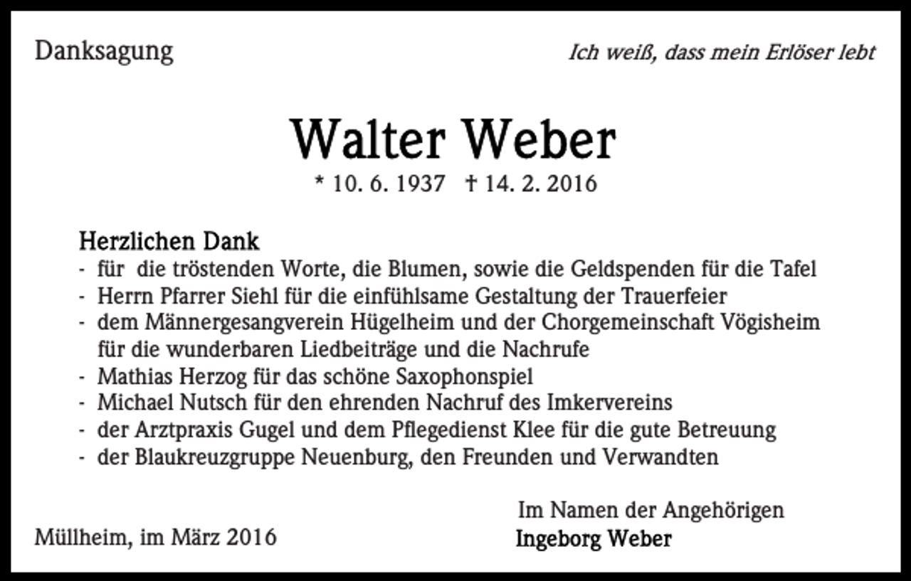 <p>Danksagung</p><p>Ich weiß, dass mein Erlöser lebt</p><p>* 10. 6. 1937 † 14. 2. 2016</p><p>- für die tröstenden Worte, die Blumen, sowie die Geldspenden für die Tafel<br />- Herrn Pfarrer Siehl für die einfühlsame Gestaltung der Trauerfeier<br />- dem Männergesangverein Hügelheim und der Chorgemeinschaft Vögisheim<br />für die wunderbaren Liedbeiträge und die Nachrufe<br />- Mathias Herzog für das schöne Saxophonspiel<br />- Michael Nutsch für den ehrenden Nachruf des Imkervereins<br />- der Arztpraxis Gugel und dem Pflegedienst Klee für die gute Betreuung<br />- der Blaukreuzgruppe Neuenburg, den Freunden und Verwandten<br />Im Namen der Angehörigen<br />Müllheim, im März 2016</p>