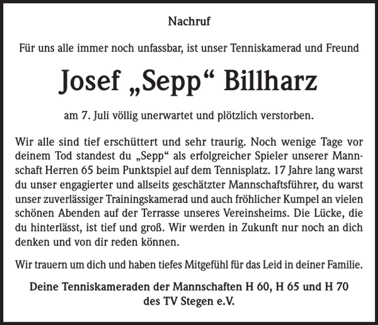 <p>Nachruf<br />Für uns alle immer noch unfassbar, ist unser Tenniskamerad und Freund</p><p>Josef „Sepp“ Billharz<br />am 7. Juli völlig unerwartet und plötzlich verstorben.<br />Wir alle sind tief erschüttert und sehr traurig. Noch wenige Tage vor<br />deinem Tod standest du „Sepp“ als erfolgreicher Spieler unserer Mannschaft Herren 65 beim Punktspiel auf dem Tennisplatz. 17 Jahre lang warst<br />du unser engagierter und allseits geschätzter Mannschaftsführer, du warst<br />unser zuverlässiger Trainingskamerad und auch fröhlicher Kumpel an vielen<br />schönen Abenden auf der Terrasse unseres Vereinsheims. Die Lücke, die<br />du hinterlässt, ist tief und groß. Wir werden in Zukunft nur noch an dich<br />denken und von dir reden können.<br />Wir trauern um dich und haben tiefes Mitgefühl für das Leid in deiner Familie.<br />Deine Tenniskameraden der Mannschaften H 60, H 65 und H 70<br />des TV Stegen e.V.</p>