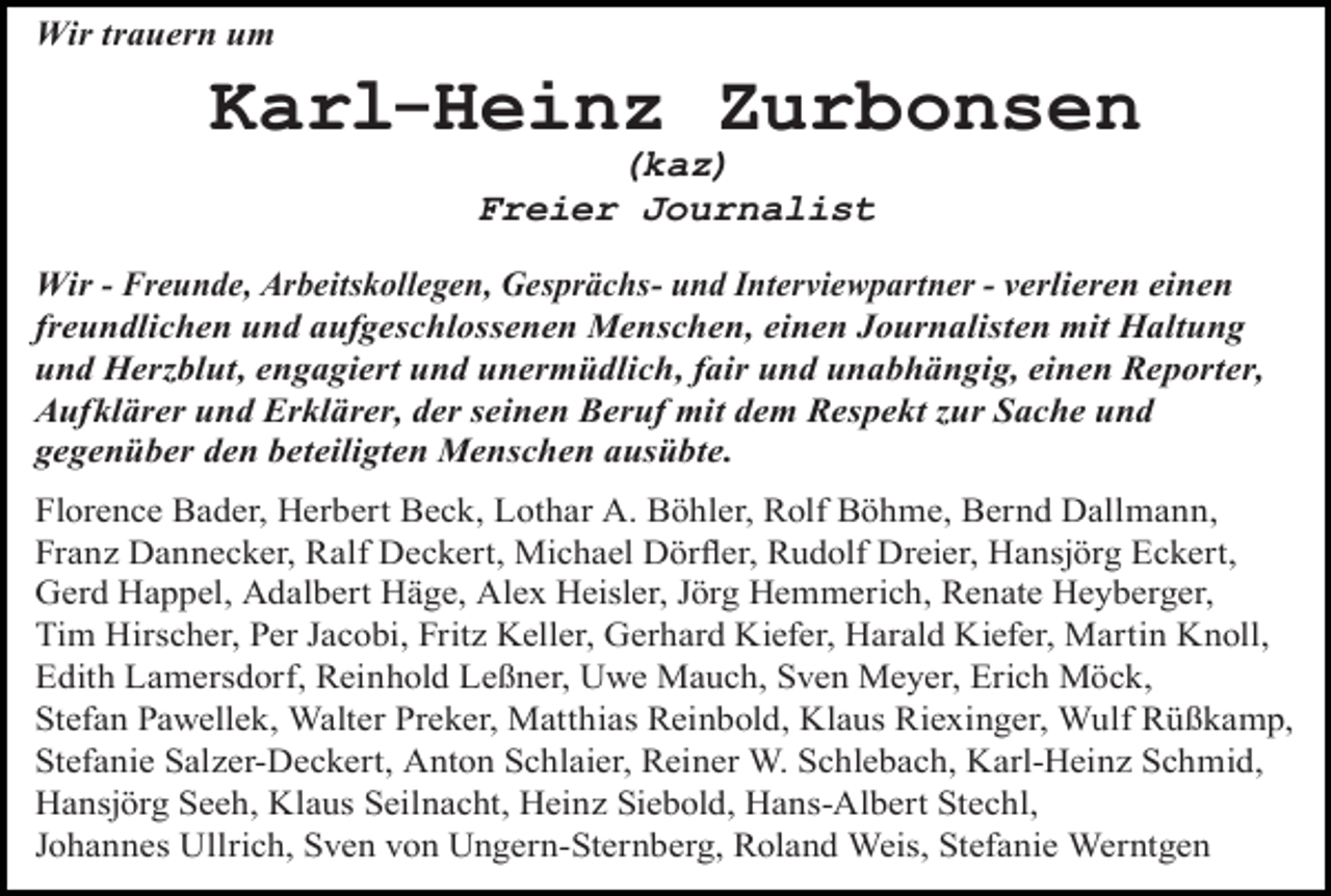 <p>Wir trauern um</p><p>Karl-Heinz Zurbonsen<br />(kaz)<br />Freier Journalist</p><p>Wir - Freunde, Arbeitskollegen, Gesprächs- und Interviewpartner - verlieren einen<br />freundlichen und aufgeschlossenen Menschen, einen Journalisten mit Haltung<br />und Herzblut, engagiert und unermüdlich, fair und unabhängig, einen Reporter,<br />Aufklärer und Erklärer, der seinen Beruf mit dem Respekt zur Sache und<br />gegenüber den beteiligten Menschen ausübte.<br />Florence Bader, Herbert Beck, Lothar A. Böhler, Rolf Böhme, Bernd Dallmann,<br />Franz Dannecker, Ralf Deckert, Michael Dörfler, Rudolf Dreier, Hansjörg Eckert,<br />Gerd Happel, Adalbert Häge, Alex Heisler, Jörg Hemmerich, Renate Heyberger,<br />Tim Hirscher, Per Jacobi, Fritz Keller, Gerhard Kiefer, Harald Kiefer, Martin Knoll,<br />Edith Lamersdorf, Reinhold Leßner, Uwe Mauch, Sven Meyer, Erich Möck,<br />Stefan Pawellek, Walter Preker, Matthias Reinbold, Klaus Riexinger, Wulf Rüßkamp,<br />Stefanie Salzer-Deckert, Anton Schlaier, Reiner W. Schlebach, Karl-Heinz Schmid,<br />Hansjörg Seeh, Klaus Seilnacht, Heinz Siebold, Hans-Albert Stechl,<br />Johannes Ullrich, Sven von Ungern-Sternberg, Roland Weis, Stefanie Werntgen</p>