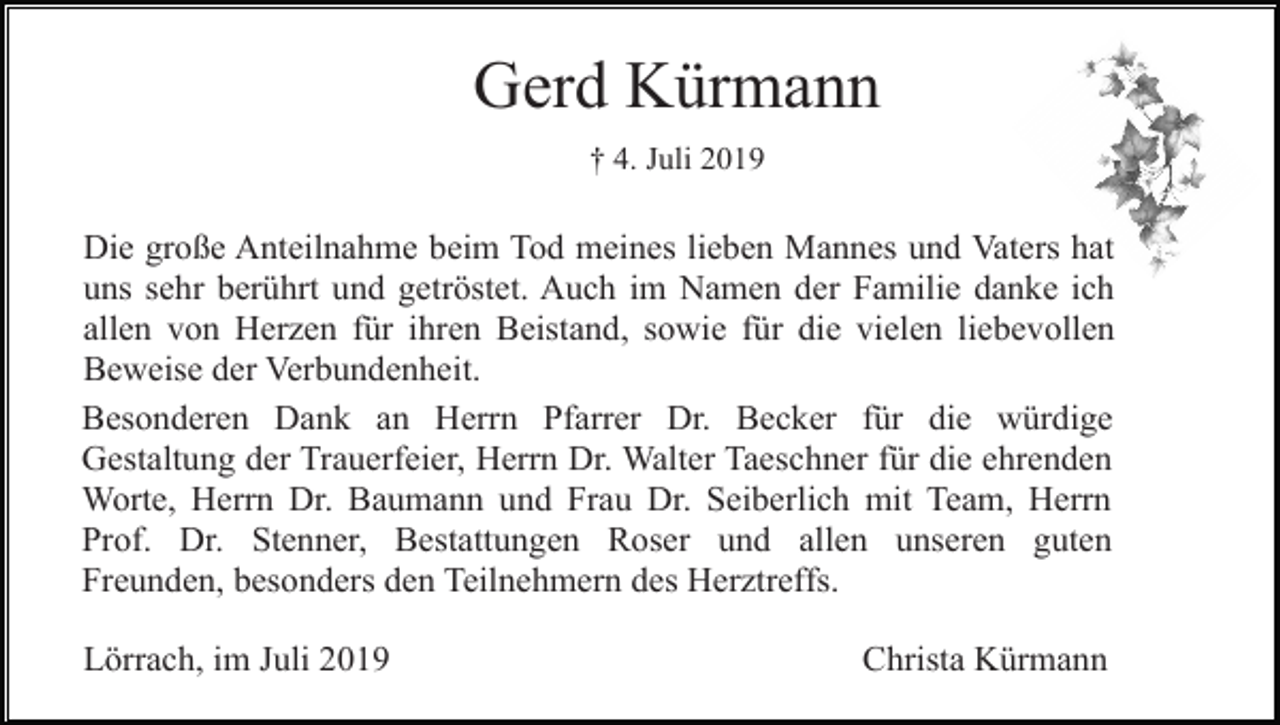 <p>Gerd Kürmann<br />† 4. Juli 2019</p><p>Die große Anteilnahme beim Tod meines lieben Mannes und Vaters hat<br />uns sehr berührt und getröstet. Auch im Namen der Familie danke ich<br />allen von Herzen für ihren Beistand, sowie für die vielen liebevollen<br />Beweise der Verbundenheit.<br />Besonderen Dank an Herrn Pfarrer Dr. Becker für die würdige<br />Gestaltung der Trauerfeier, Herrn Dr. Walter Taeschner für die ehrenden<br />Worte, Herrn Dr. Baumann und Frau Dr. Seiberlich mit Team, Herrn<br />Prof. Dr. Stenner, Bestattungen Roser und allen unseren guten<br />Freunden, besonders den Teilnehmern des Herztreffs.<br />Lörrach, im Juli 2019</p><p>Christa Kürmann</p>