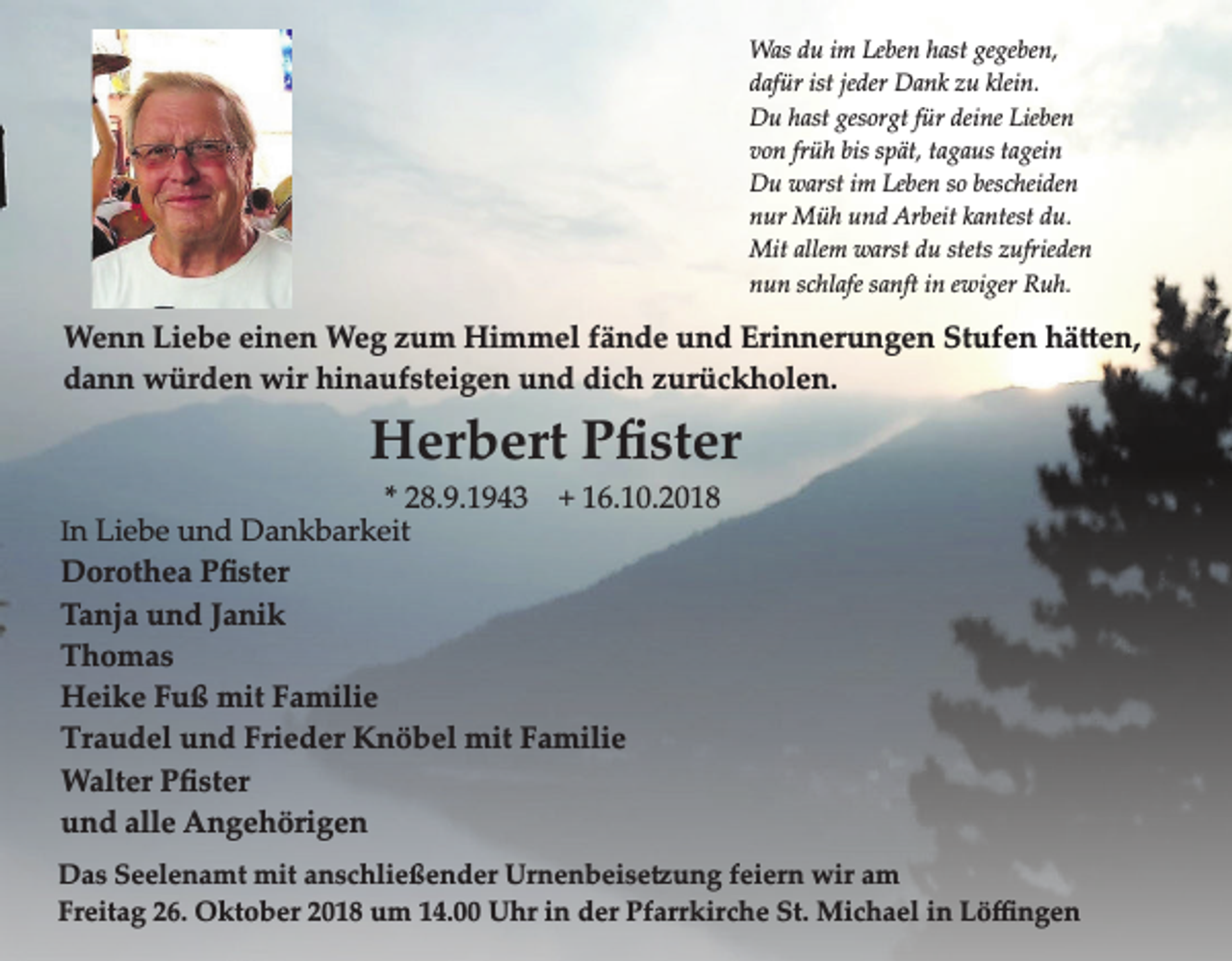 <p>Was du im Leben hast gegeben,<br />dafür ist jeder Dank zu klein.<br />Du hast gesorgt für deine Lieben<br />von früh bis spät, tagaus tagein<br />Du warst im Leben so bescheiden<br />nur Müh und Arbeit kantest du.<br />Mit allem warst du stets zufrieden<br />nun schlafe sanft in ewiger Ruh.</p><p>Wenn Liebe einen Weg zum Himmel fände und Erinnerungen Stufen hä en,<br />dann würden wir hinaufsteigen und dich zurückholen.</p><p>Herbert Pﬁster<br />* 28.9.1943 + 16.10.2018<br />In Liebe und Dankbarkeit</p><p>Dorothea Pﬁster<br />Tanja und Janik<br />Thomas<br />Heike Fuß mit Familie<br />Traudel und Frieder Knöbel mit Familie<br />Walter Pﬁster<br />und alle Angehörigen<br />Das Seelenamt mit anschließender Urnenbeise ung feiern wir am<br />Freitag 26. Oktober 2018 um 14.00 Uhr in der Pfarrkirche St. Michael in Löﬃngen</p>