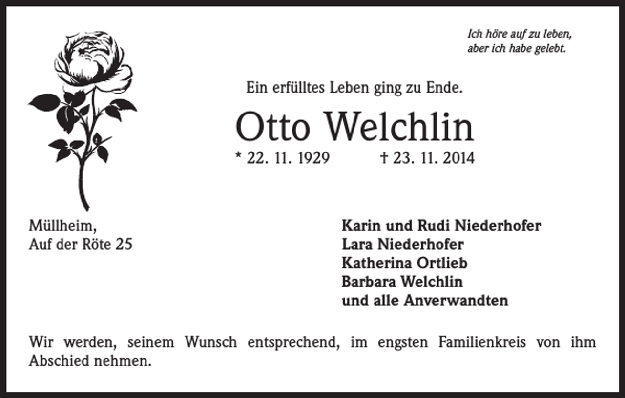 <p>Ich höre auf zu leben,<br />aber ich habe gelebt.</p><p>Ein erfülltes Leben ging zu Ende.</p><p>Otto Welchlin</p><p>* 22. 11. 1929 † 23. 11. 2014</p><p>Müllheim,<br />Auf der Röte 25</p><p>Karin und Rudi Niederhofer<br />ara Niederhofer<br />L<br />Katherina Ortlieb<br />Barbara Welchlin<br />und alle Anverwandten</p><p>Wir werden, seinem Wunsch entsprechend, im engsten Familienkreis von ihm<br />Abschied nehmen.</p>