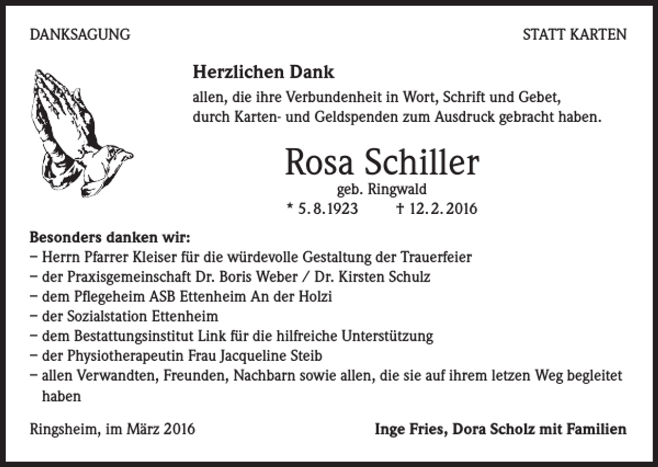 <p>DANKSAGUNG</p><p>STATT KARTEN</p><p>Herzlichen Dank<br />allen, die ihre Verbundenheit in Wort, Schrift und Gebet,<br />durch Karten- und Geldspenden zum Ausdruck gebracht haben.</p><p>Rosageb.Schiller<br />Ringwald<br />* 5. 8.1923 † 12. 2. 2016<br />Besonders danken wir:<br />– Herrn Pfarrer Kleiser für die würdevolle Gestaltung der Trauerfeier<br />– der Praxisgemeinschaft Dr. Boris Weber / Dr. Kirsten Schulz<br />– dem Pflegeheim ASB Ettenheim An der Holzi<br />– der Sozialstation Ettenheim<br />– dem Bestattungsinstitut Link für die hilfreiche Unterstützung<br />– der Physiotherapeutin Frau Jacqueline Steib<br />– allen Verwandten, Freunden, Nachbarn sowie allen, die sie auf ihrem letzen Weg begleitet<br />haben<br />Ringsheim, im März 2016</p><p>Inge Fries, Dora Scholz mit Familien</p>