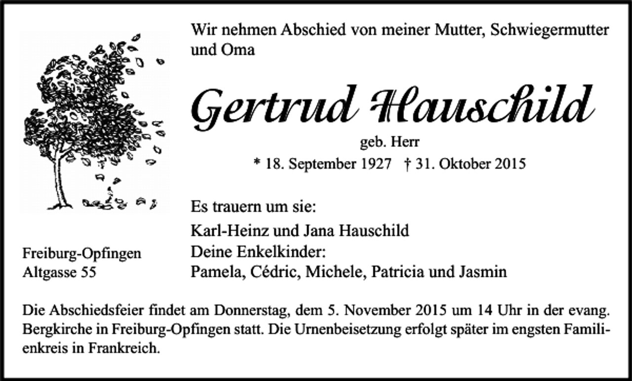 <p>Wir nehmen Abschied von meiner Mutter, Schwiegermutter<br />und Oma</p><p>Gertrud Hauschild<br />geb. Herr<br />* 18. September 1927 † 31. Oktober 2015</p><p>Freiburg-Opfingen<br />Altgasse 55</p><p>Es trauern um sie:<br />Karl-Heinz und Jana Hauschild<br />Deine Enkelkinder:<br />Pamela, Cédric, Michele, Patricia und Jasmin</p><p>Die Abschiedsfeier findet am Donnerstag, dem 5. November 2015 um 14 Uhr in der evang.<br />Bergkirche in Freiburg-Opfingen statt. Die Urnenbeisetzung erfolgt später im engsten Familienkreis in Frankreich.</p>