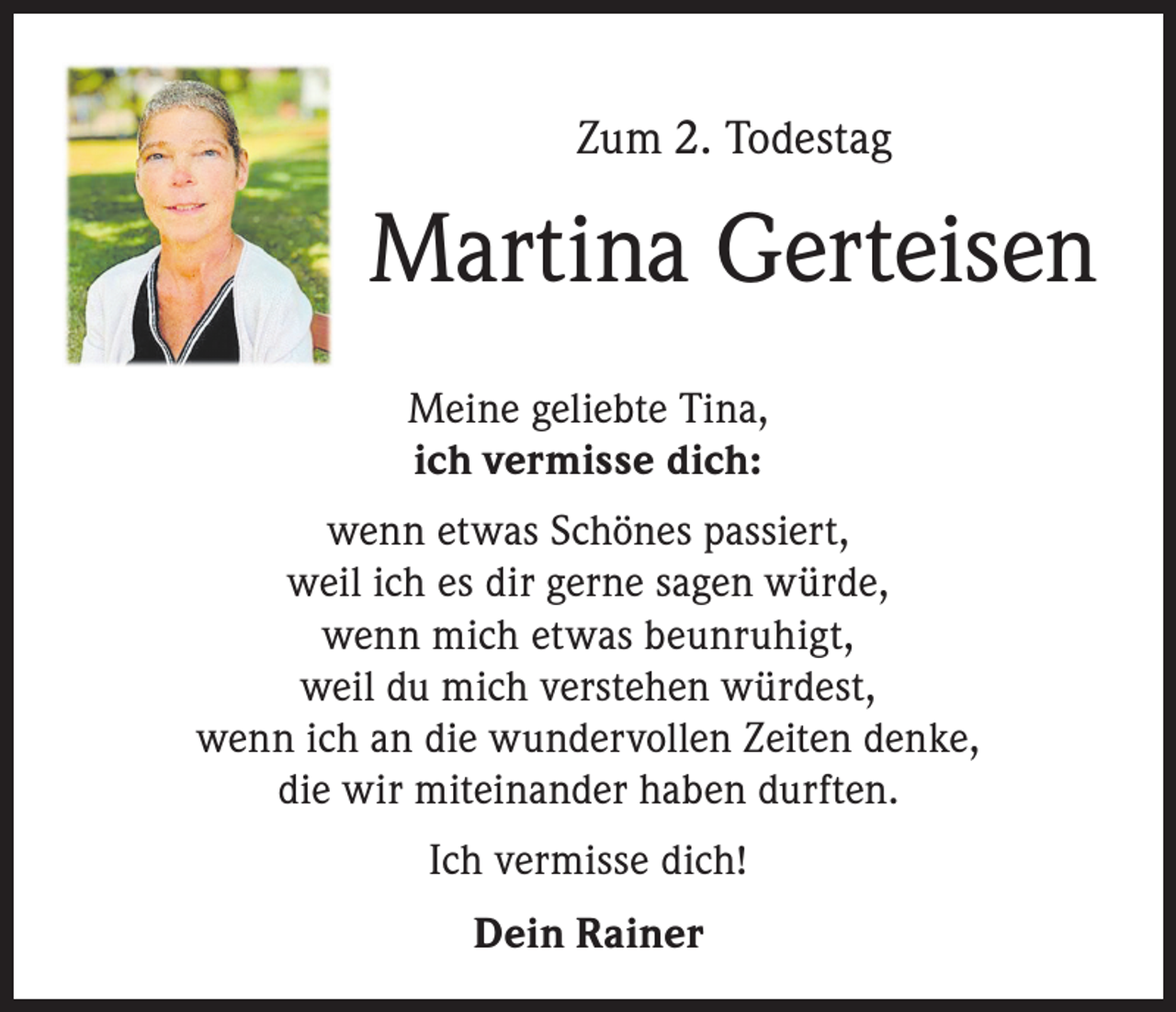 <p>Zum 2. Todestag</p><p>Martina Gerteisen<br />Meine geliebte Tina,<br />ich vermisse dich:<br />wenn etwas Schönes passiert,<br />weil ich es dir gerne sagen würde,<br />wenn mich etwas beunruhigt,<br />weil du mich verstehen würdest,<br />wenn ich an die wundervollen Zeiten denke,<br />die wir miteinander haben durften.<br />Ich vermisse dich!<br />Dein Rainer</p>