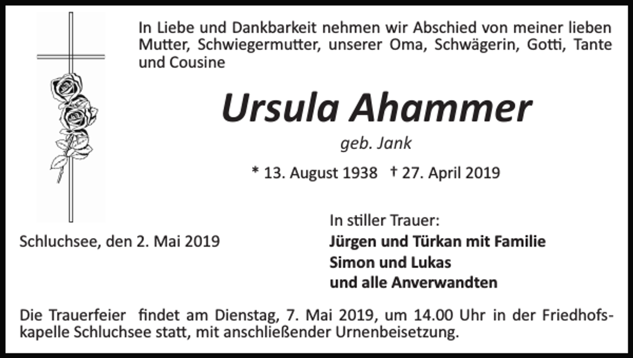 <p>In Liebe und Dankbarkeit nehmen wir Abschied von meiner lieben<br />Mu�er, Schwiegermu�er, unserer Oma, Schwägerin, Go�, Tante<br />und Cousine</p><p>Ursula Ahammer<br />geb. Jank<br />* 13. August 1938 † 27. April 2019</p><p>Schluchsee, den 2. Mai 2019</p><p>In s�ller Trauer:<br />Jürgen und Türkan mit Familie<br />Simon und Lukas<br />und alle Anverwandten</p><p>Die Trauerfeier ﬁndet am Dienstag, 7. Mai 2019, um 14.00 Uhr in der Friedhofs­<br />kapelle Schluchsee sta�, mit anschließender Urnenbeisetzung.</p>