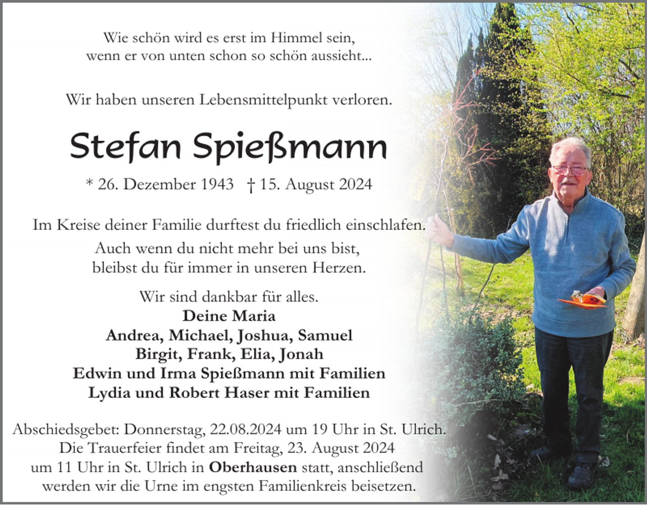<p>Wie schön wird es erst im Himmel sein,<br />wenn er von unten schon so schön aussieht...</p><p>Wir haben unseren Lebensmittelpunkt verloren.</p><p>Stefan Spießmann<br />* 26. Dezember 1943 † 15. August 2024<br />Im Kreise deiner Familie durftest du friedlich einschlafen.<br />Auch wenn du nicht mehr bei uns bist,<br />bleibst du für immer in unseren Herzen.<br />Wir sind dankbar für alles.<br />Deine Maria<br />Andrea, Michael, Joshua, Samuel<br />Birgit, Frank, Elia, Jonah<br />Edwin und Irma Spießmann mit Familien<br />Lydia und Robert Haser mit Familien<br />Abschiedsgebet: Donnerstag, 22.08.2024 um 19 Uhr in St. Ulrich.<br />Die Trauerfeier findet am Freitag, 23. August 2024<br />um 11 Uhr in St. Ulrich in Oberhausen statt, anschließend<br />werden wir die Urne im engsten Familienkreis beisetzen.</p>