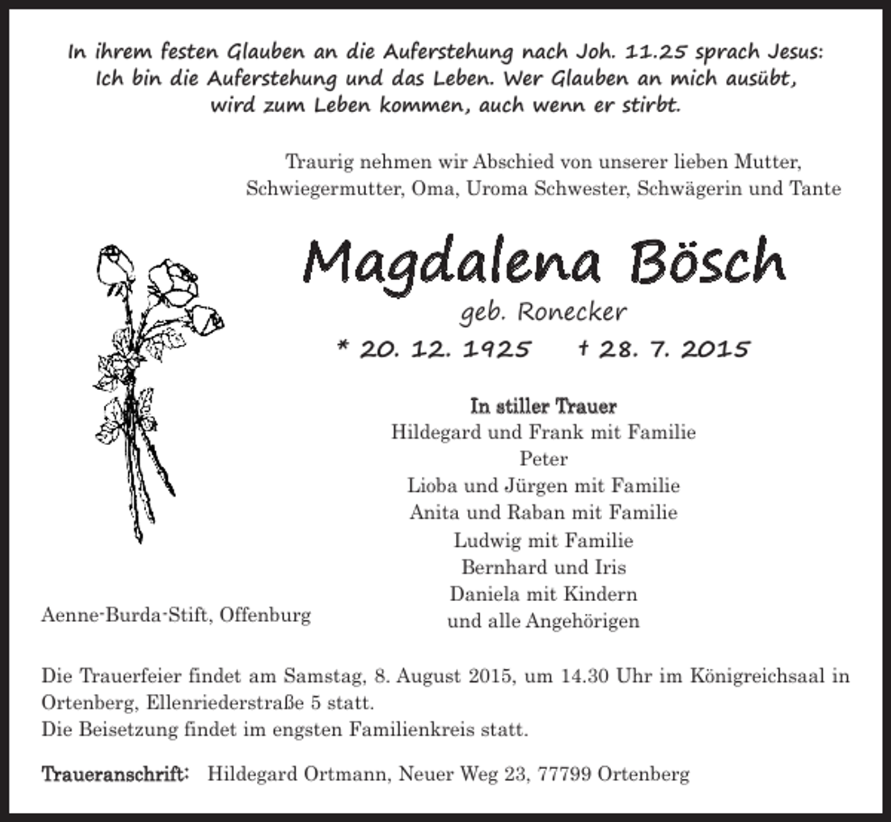 <p>In ihrem festen Glauben an die Auferstehung nach Joh. 11.25 sprach Jesus:<br />Ich bin die Auferstehung und das Leben. Wer Glauben an mich ausübt,<br />wird zum Leben kommen, auch wenn er stirbt.<br />Traurig nehmen wir Abschied von unserer lieben Mutter,<br />Schwiegermutter, Oma, Uroma Schwester, Schwägerin und Tante</p><p>Magdalena Bösch<br />geb. Ronecker<br />* 20. 12. 1925 † 28. 7. 2015</p><p>Aenne-Burda-Stift, Offenburg</p><p>In stiller Trauer<br />Hildegard und Frank mit Familie<br />Peter<br />Lioba und Jürgen mit Familie<br />Anita und Raban mit Familie<br />Ludwig mit Familie<br />Bernhard und Iris<br />Daniela mit Kindern<br />und alle Angehörigen</p><p>Die Trauerfeier findet am Samstag, 8. August 2015, um 14.30 Uhr im Königreichsaal in<br />Ortenberg, Ellenriederstraße 5 statt.<br />Die Beisetzung findet im engsten Familienkreis statt.<br />Traueranschrift: Hildegard Ortmann, Neuer Weg 23, 77799 Ortenberg</p>