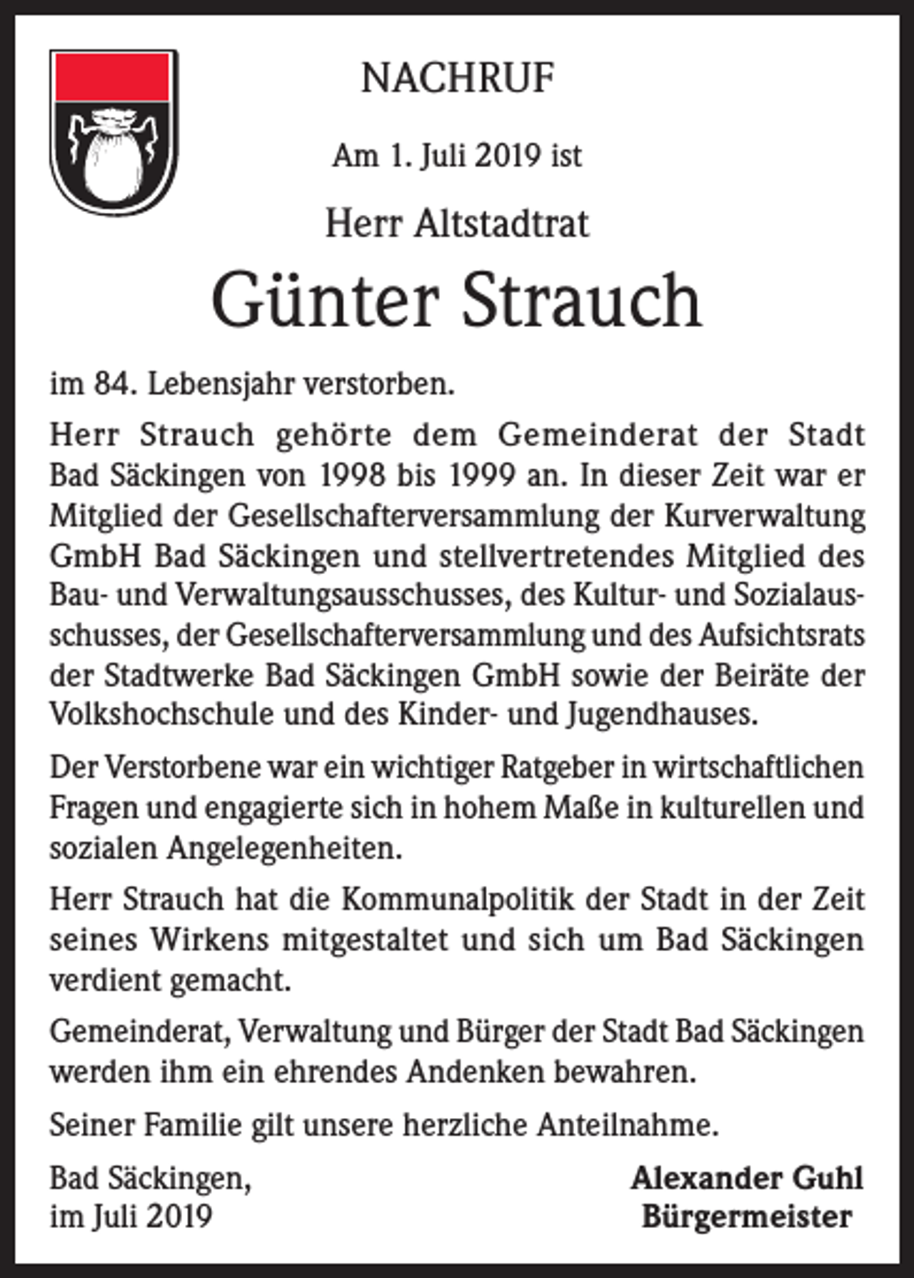 <p>NACHRUF<br />Am 1. Juli 2019 ist</p><p>Herr Altstadtrat</p><p>Günter Strauch<br />im 84. Lebensjahr verstorben.<br />Herr Strauch gehörte dem Gemeinderat der Stadt<br />Bad Säckingen von 1998 bis 1999 an. In dieser Zeit war er<br />Mitglied der Gesellschafterversammlung der Kurverwaltung<br />GmbH Bad Säckingen und stellvertretendes Mitglied des<br />Bau- und Verwaltungsausschusses, des Kultur- und Sozialausschusses, der Gesellschafterversammlung und des Aufsichtsrats<br />der Stadtwerke Bad Säckingen GmbH sowie der Beiräte der<br />Volkshochschule und des Kinder- und Jugendhauses.<br />Der Verstorbene war ein wichtiger Ratgeber in wirtschaftlichen<br />Fragen und engagierte sich in hohem Maße in kulturellen und<br />sozialen Angelegenheiten.<br />Herr Strauch hat die Kommunalpolitik der Stadt in der Zeit<br />seines Wirkens mitgestaltet und sich um Bad Säckingen<br />verdient gemacht.<br />Gemeinderat, Verwaltung und Bürger der Stadt Bad Säckingen<br />werden ihm ein ehrendes Andenken bewahren.<br />Seiner Familie gilt unsere herzliche Anteilnahme.<br />Bad Säckingen,<br />im Juli 2019</p><p>Alexander Guhl<br />Bürgermeister</p>