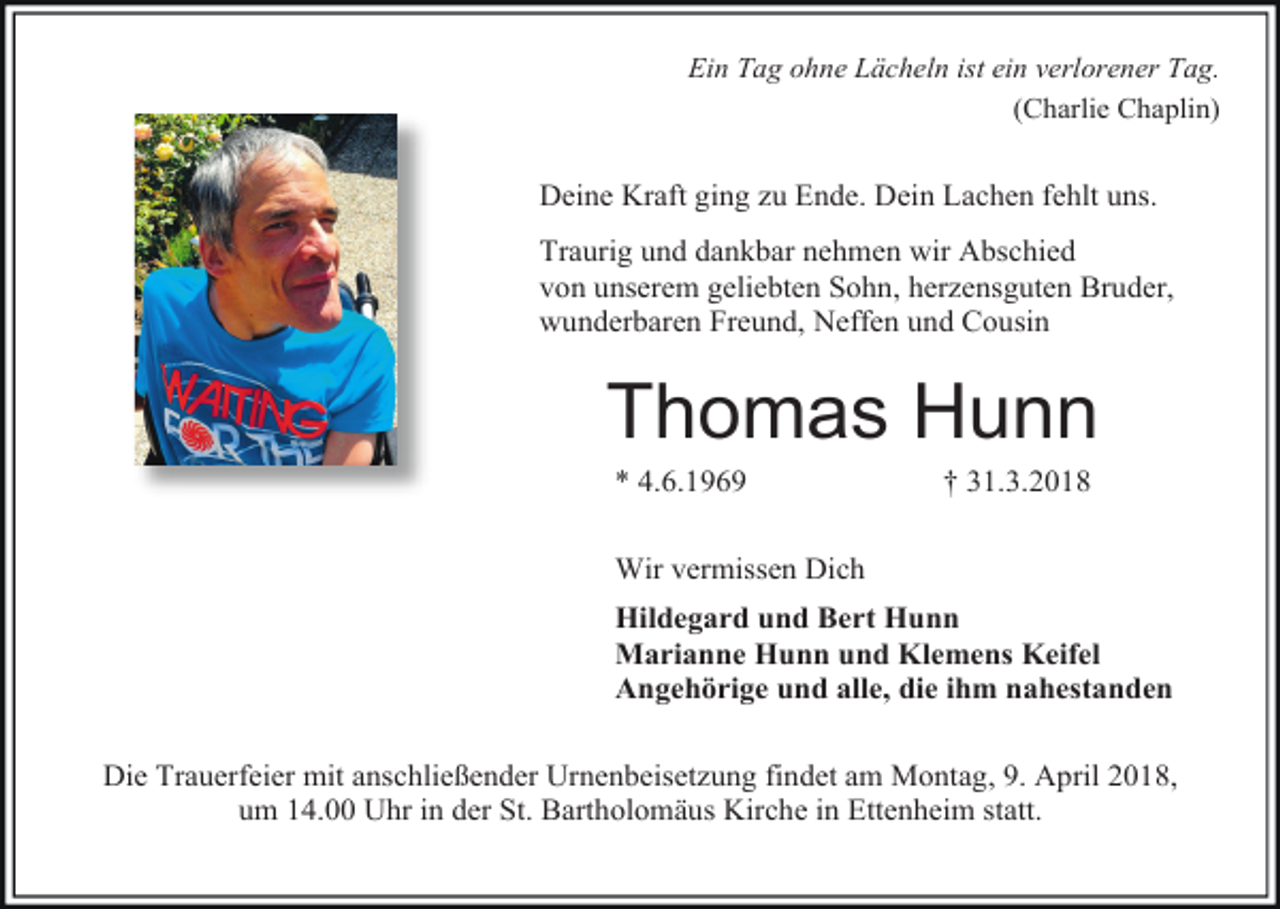 <p>Ein Tag ohne Lächeln ist ein verlorener Tag.<br />(Charlie Chaplin)</p><p>Deine Kraft ging zu Ende. Dein Lachen fehlt uns.<br />Traurig und dankbar nehmen wir Abschied<br />von unserem geliebten Sohn, herzensguten Bruder,<br />wunderbaren Freund, Neffen und Cousin</p><p>Thomas Hunn<br />* 4.6.1969</p><p>† 31.3.2018</p><p>Wir vermissen Dich<br />Hildegard und Bert Hunn<br />Marianne Hunn und Klemens Keifel<br />Angehörige und alle, die ihm nahestanden<br />Die Trauerfeier mit anschließender Urnenbeisetzung findet am Montag, 9. April 2018,<br />um 14.00 Uhr in der St. Bartholomäus Kirche in Ettenheim statt.</p>