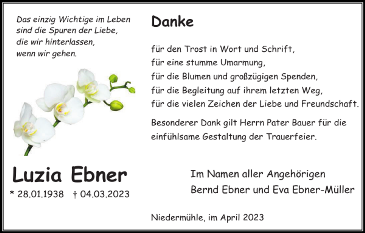 <p>Das einzig Wichtige im Leben<br />sind die Spuren der Liebe,<br />die wir hinterlassen,<br />wenn wir gehen.</p><p>Danke<br />für den Trost in Wort und Schrift,<br />für eine stumme Umarmung,<br />für die Blumen und großzügigen Spenden,<br />für die Begleitung auf ihrem letzten Weg,<br />für die vielen Zeichen der Liebe und Freundschaft.<br />Besonderer Dank gilt Herrn Pater Bauer für die<br />einfühlsame Gestaltung der Trauerfeier.</p><p>Luzia Ebner</p><p>Im Namen aller Angehörigen</p><p>* 28.01.1938 † 04.03.2023</p><p>Bernd Ebner und Eva Ebner-Müller<br />Niedermühle, im April 2023</p>