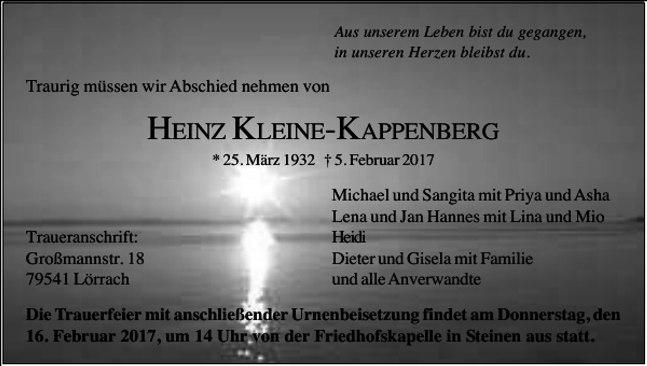 <p>Aus unserem Leben bist du gegangen,<br />in unseren Herzen bleibst du.</p><p>Traurig müssen wir Abschied nehmen von</p><p>HEINZ KLEINE-KAPPENBERG<br />* 25. März 1932 † 5. Februar 2017</p><p>Traueranschrift:<br />Großmannstr. 18<br />79541 Lörrach</p><p>Michael und Sangita mit Priya und Asha<br />Lena und Jan Hannes mit Lina und Mio<br />Heidi<br />Dieter und Gisela mit Familie<br />und alle Anverwandte</p><p>Die Trauerfeier mit anschließender Urnenbeisetzung findet am Donnerstag, den<br />16. Februar 2017, um 14 Uhr von der Friedhofskapelle in Steinen aus statt.</p>