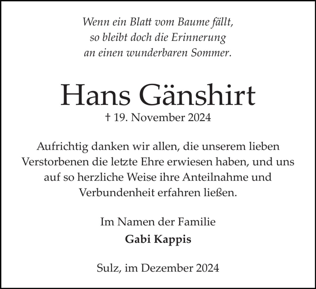 <p>Wenn ein Blatt vom Baume fällt,<br />so bleibt doch die Erinnerung<br />an einen wunderbaren Sommer.</p>
<p>Hans Gänshirt<br />† 19. November 2024</p>
<p>Aufrichtig danken wir allen, die unserem lieben<br />Verstorbenen die letzte Ehre erwiesen haben, und uns<br />auf so herzliche Weise ihre Anteilnahme und<br />Verbundenheit erfahren ließen.<br />Im Namen der Familie<br />Gabi Kappis<br />Sulz, im Dezember 2024</p>