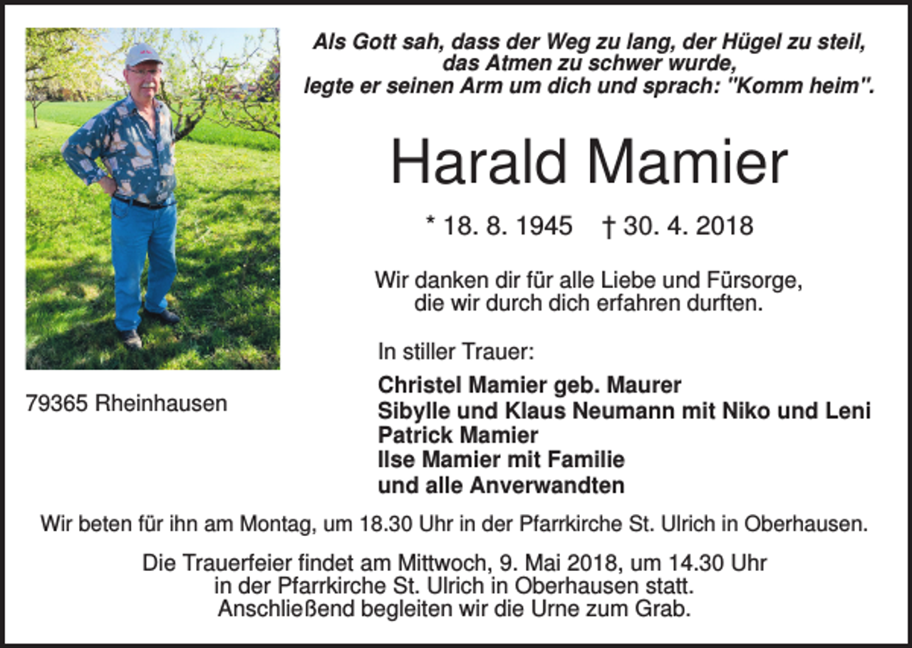<p>Als Gott sah, dass der Weg zu lang, der Hügel zu steil,<br />das Atmen zu schwer wurde,<br />legte er seinen Arm um dich und sprach: "Komm heim".</p><p>Harald Mamier<br />* 18. 8. 1945</p><p>† 30. 4. 2018</p><p>Wir danken dir für alle Liebe und Fürsorge,<br />die wir durch dich erfahren durften.<br />In stiller Trauer:<br />79365 Rheinhausen</p><p>Christel Mamier geb. Maurer<br />Sibylle und Klaus Neumann mit Niko und Leni<br />Patrick Mamier<br />Ilse Mamier mit Familie<br />und alle Anverwandten</p><p>Wir beten für ihn am Montag, um 18.30 Uhr in der Pfarrkirche St. Ulrich in Oberhausen.</p><p>Die Trauerfeier findet am Mittwoch, 9. Mai 2018, um 14.30 Uhr<br />in der Pfarrkirche St. Ulrich in Oberhausen statt.<br />Anschließend begleiten wir die Urne zum Grab.</p>