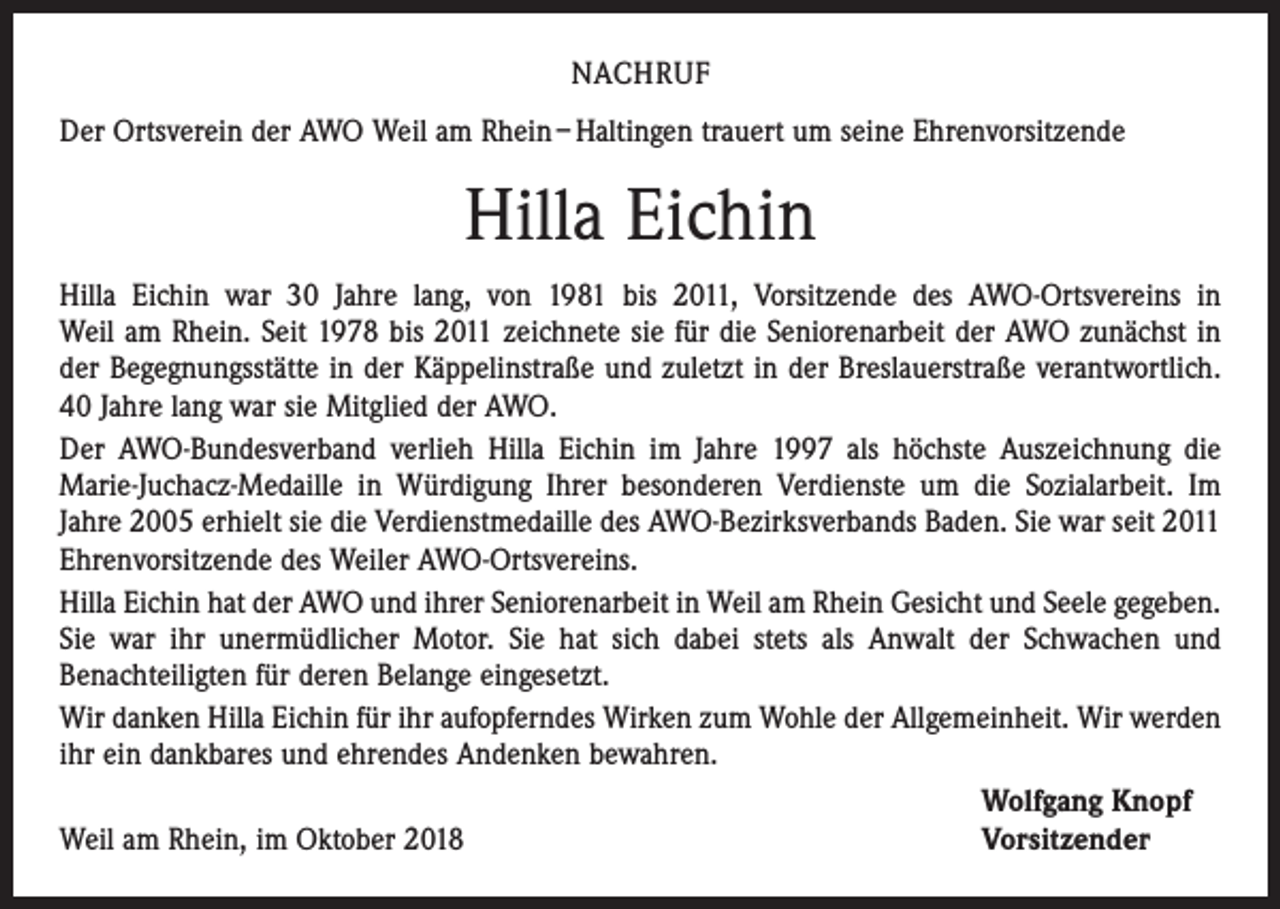 <p>NACHRUF<br />Der Ortsverein der AWO Weil am Rhein – Haltingen trauert um seine Ehrenvorsitzende</p><p>Hilla Eichin<br />Hilla Eichin war 30 Jahre lang, von 1981 bis 2011, Vorsitzende des AWO-Ortsvereins in<br />Weil am Rhein. Seit 1978 bis 2011 zeichnete sie für die Seniorenarbeit der AWO zunächst in<br />der ­Begegnungsstätte in der Käppelinstraße und zuletzt in der Breslauerstraße verantwortlich.<br />40 Jahre lang war sie Mitglied der AWO.<br />Der AWO-Bundesverband verlieh Hilla Eichin im Jahre 1997 als höchste Auszeichnung die<br />Marie-Juchacz-Medaille in Würdigung Ihrer besonderen Verdienste um die Sozialarbeit. Im<br />Jahre 2005 erhielt sie die Verdienstmedaille des AWO-Bezirksverbands Baden. Sie war seit 2011<br />Ehrenvorsitzende des Weiler AWO-Ortsvereins.<br />Hilla Eichin hat der AWO und ihrer Seniorenarbeit in Weil am Rhein Gesicht und Seele gegeben.<br />Sie war ihr unermüdlicher Motor. Sie hat sich dabei stets als Anwalt der Schwachen und<br />­Benachteiligten für deren Belange eingesetzt.<br />Wir danken Hilla Eichin für ihr aufopferndes Wirken zum Wohle der Allgemeinheit. Wir werden<br />ihr ein dankbares und ehrendes Andenken bewahren.</p><p>Wolfgang Knopf<br />Weil am Rhein, im Oktober 2018<br />Vorsitzender</p>