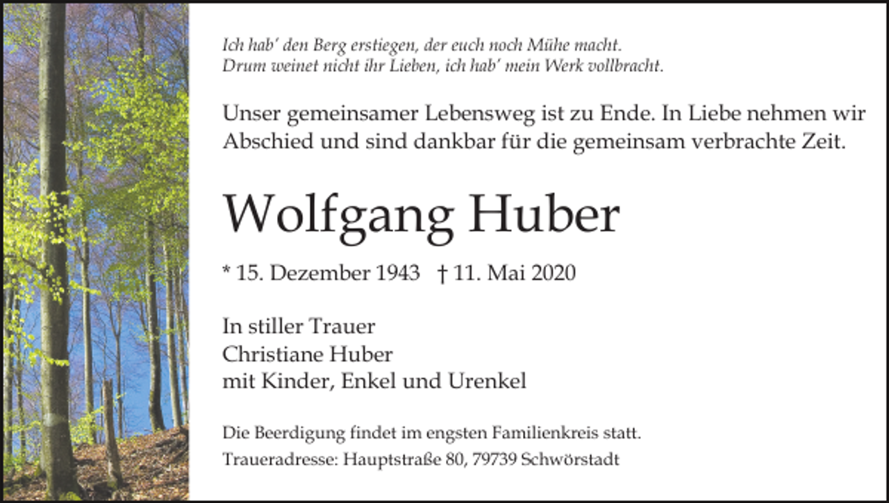 <p>Ich hab’ den Berg erstiegen, der euch noch Mühe macht.<br />Drum weinet nicht ihr Lieben, ich hab’ mein Werk vollbracht.</p><p>Unser gemeinsamer Lebensweg ist zu Ende. In Liebe nehmen wir<br />Abschied und sind dankbar für die gemeinsam verbrachte Zeit.</p><p>Wolfgang Huber<br />* 15. Dezember 1943 † 11. Mai 2020<br />In stiller Trauer<br />Christiane Huber<br />mit Kinder, Enkel und Urenkel<br />Die Beerdigung findet im engsten Familienkreis statt.<br />Traueradresse: Hauptstraße 80, 79739 Schwörstadt</p>