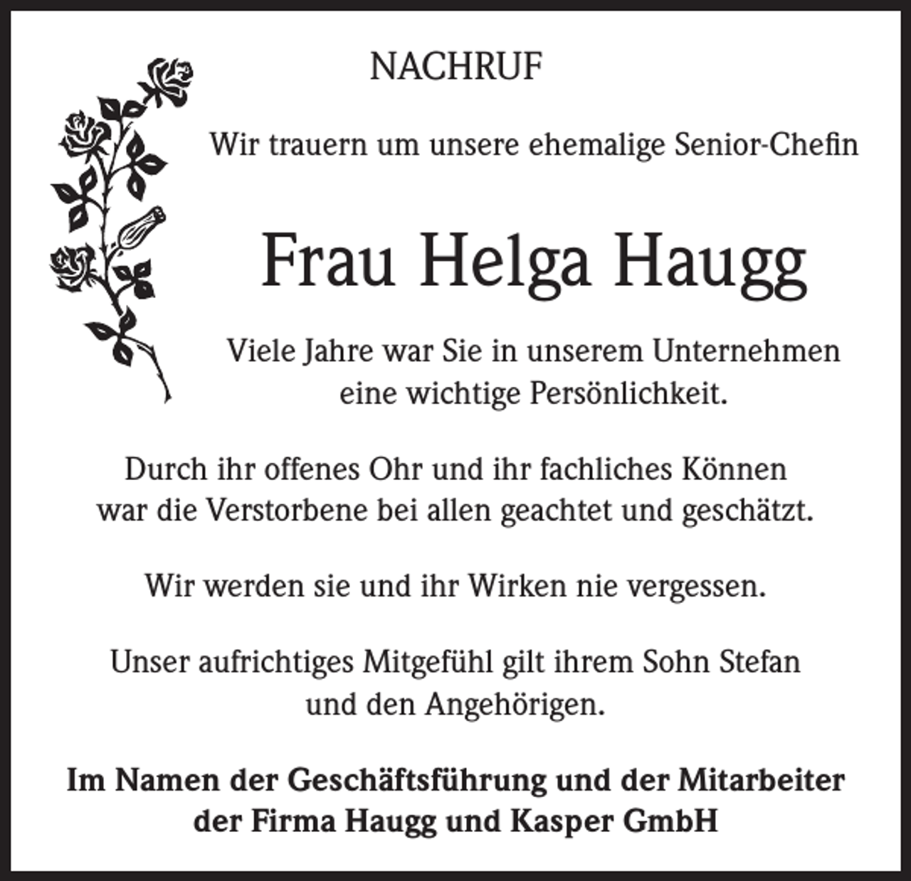 <p>NACHRUF<br />Wir trauern um unsere ehemalige Senior-Chefin</p><p>Frau Helga Haugg<br />Viele Jahre war Sie in unserem Unternehmen<br />eine wichtige Persönlichkeit.<br />Durch ihr offenes Ohr und ihr fachliches Können<br />war die Verstorbene bei allen geachtet und geschätzt.<br />Wir werden sie und ihr Wirken nie vergessen.<br />Unser aufrichtiges Mitgefühl gilt ihrem Sohn Stefan<br />und den Angehörigen.<br />Im Namen der Geschäftsführung und der Mitarbeiter<br />der Firma Haugg und Kasper GmbH</p>