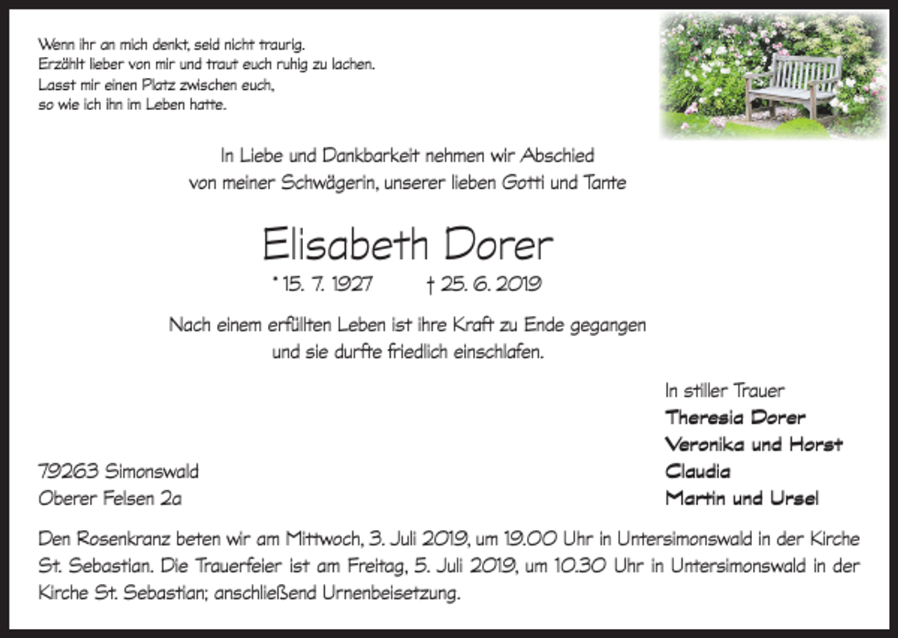 <p>Wenn ihr an mich denkt, seid nicht traurig.<br />Erzählt lieber von mir und traut euch ruhig zu lachen.<br />Lasst mir einen Platz zwischen euch,<br />so wie ich ihn im Leben hatte.</p><p>In Liebe und Dankbarkeit nehmen wir Abschied<br />von meiner Schwägerin, unserer lieben Gotti und Tante</p><p>Elisabeth Dorer<br />* 15. 7. 1927</p><p>† 25. 6. 2019</p><p>Nach einem erfüllten Leben ist ihre Kraft zu Ende gegangen<br />und sie durfte friedlich einschlafen.</p><p>79263 Simonswald<br />Oberer Felsen 2a</p><p>In stiller Trauer<br />Theresia Dorer<br />Veronika und Horst<br />Claudia<br />Martin und Ursel</p><p>Den Rosenkranz beten wir am Mittwoch, 3. Juli 2019, um 19.00 Uhr in Untersimonswald in der Kirche<br />St. Sebastian. Die Trauerfeier ist am Freitag, 5. Juli 2019, um 10.30 Uhr in Untersimonswald in der<br />Kirche St. Sebastian; anschließend Urnenbeisetzung.</p>